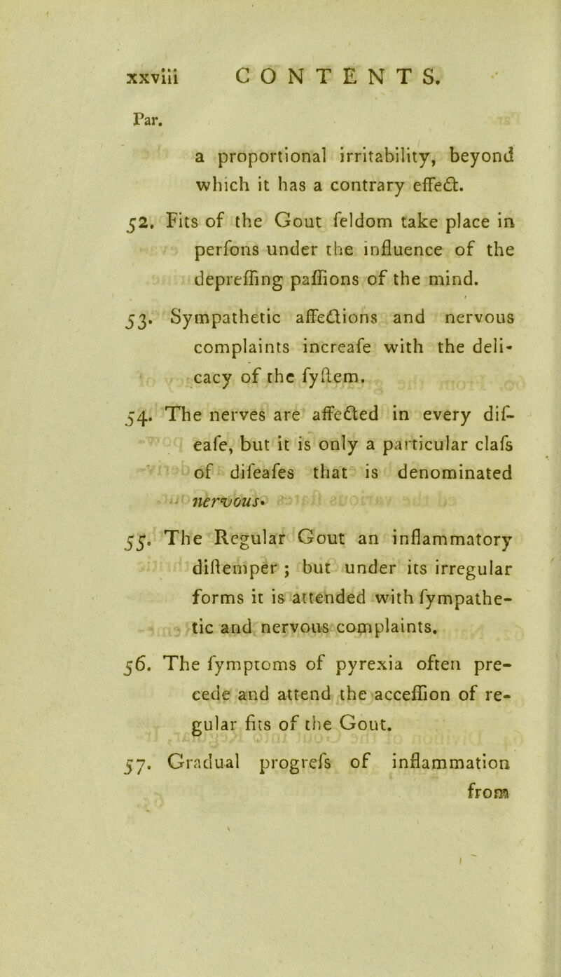 Far. a proportional irritability, beyond which it has a contrary effect. 52. Fits of the Gout feldom take place in perfons under the influence of the deprefling pafiions of the mind. t 53. Sympathetic affections and nervous complaints increafe with the deli- cacy of the fyftem. 54. The nerves are affeCted in every dif- eafe, but it is only a particular clafs of difeafes that is denominated nervous• 53. The Regular Gout an inflammatory diflemper ; but under its irregular forms it is attended with fympathe- tic and nervous complaints. 56. The fymptoms of pyrexia often pre- cede and attend the acceflion of re- gular fits of the Gout. 57. Gradual progrefs of inflammation from 1