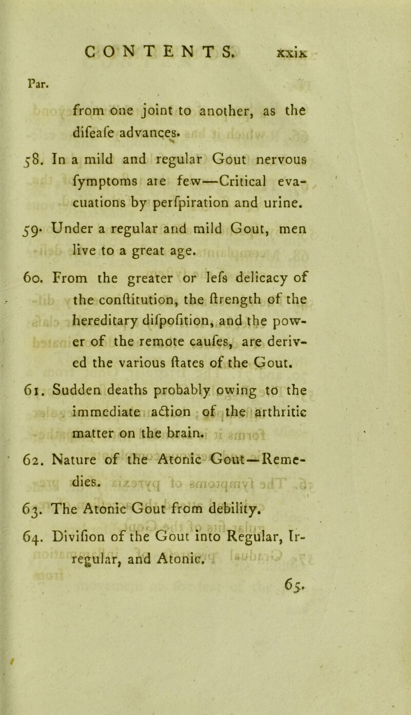 CONTENTS. xxix l’ar. from one joint to another, as the difeafe advances. ' S 58. In a mild and regular Gout nervous fymptoms are few—Critical eva- cuations by perfpiration and urine. 59* Under a regular and mild Gout, men live to a great age. 60. From the greater or lefs delicacy of the conftitution, the ftrength of the hereditary difpofition, and the pow- er of the remote caufes, are deriv- ed the various dates of the Gout. 61. Sudden deaths probably owing to the immediate adtion of the arthritic matter on the brain. 62. Nature of the Atonic Gout —Reme- dies. \ 63. The Atonic Gout from debility. 64. Divifion of the Gout into Regular, Ir- regular, and Atonic. 65. /