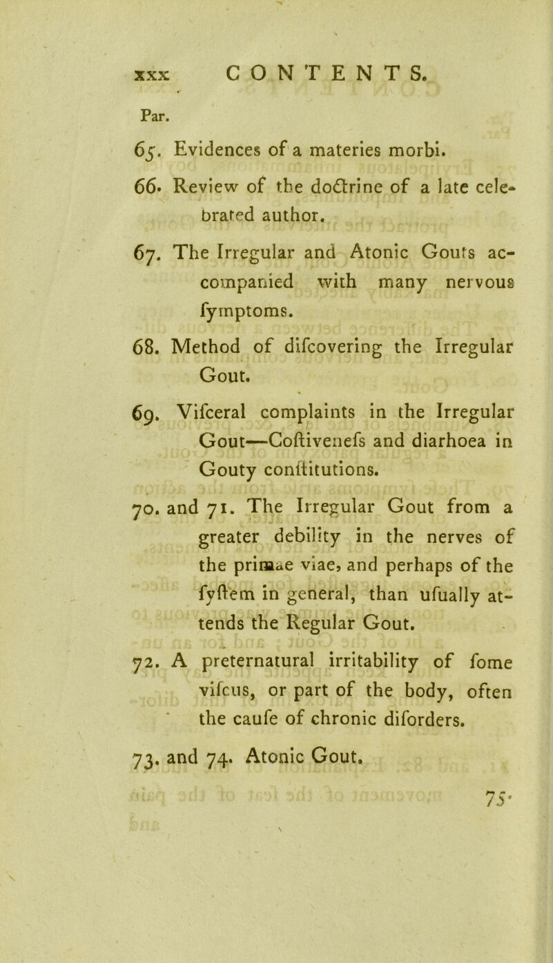 Par. 65. Evidences of a materies morbi. 66. Review of the doctrine of a late cele- v' “ 7 - ’ ' j r n, brated author. 67. The Irregular and Atonic Gouts ac- companied with many nervous fyinptoms. 68. Method of difcovering the Irregular Gout. 69. Vifceral complaints in the Irregular Gout—Coftiveiiefs and diarhoea in Gouty conltitutions. 70. and 71. The Irregular Gout from a greater debility in the nerves of the prinaae viae, and perhaps of the fvftem in general, than ufually at- tends the Regular Gout. 72. A preternatural irritability of fome vifcus, or part of the body, often the caufe of chronic diforders. 73. and 74. Atonic Gout.