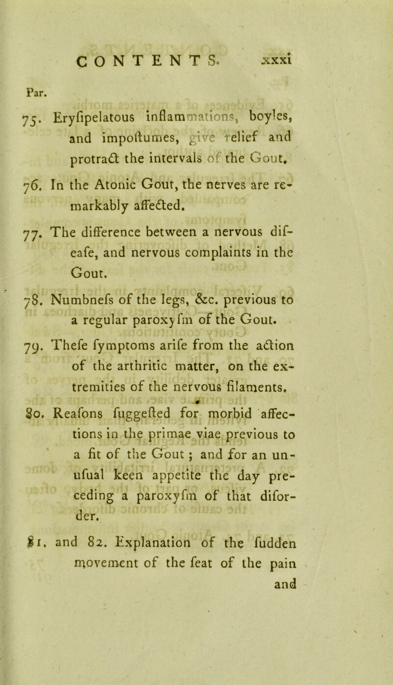Par. 75. Eryfipelatous inflammations, boyles, and impoftumes, give relief and protract the intervals of the Gout. 76. In the Atonic Gout, the nerves are re- markably affected. it's ' { 77. The difference between a nervous dif- eafe, and nervous complaints in the Gout. 78. Numbnefs of the legs, &c. previous to a regular paroxyfm of the Gout. 79. Thefe fymptoms arife from the a&ion of the arthritic matter, on the ex- tremities of the nervous filaments, M §0. Reafons fuggefted for morbid affec- tions in the primae viae previous to a fit of the Gout; and for an un- ufual keen appetite the day pre- ceding a paroxyfin of that difor- der. Si. and 82. Explanation of the fudden movement of the feat of the pain and
