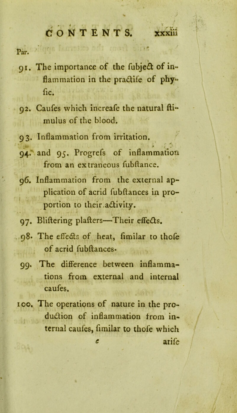 CONTENTS. K«l xxxm 91. The importance of the fubjefl: of in- flammation in the pradtife of phy*= fic. 92. Caufes which increafe the natural fti~ mulus of the blood. 93. Inflammation from irritation. * y 94. ' and 95. Progrefs of inflammation \ ■ 1 • from an extraneous fubftance. 96. Inflammation from the external ap- plication of acrid fubftances in pro- portion to their,activity. 97. Bliftering plafters—Their effects. 98* The effects of heat, fimilar to thofe of acrid fubftances* 99. The difference between inflamma- tions from external and internal caufes. 100. The operations of nature in the pro- duction of inflammation from in- ternal caufes, fimilar to thofe which c arife /