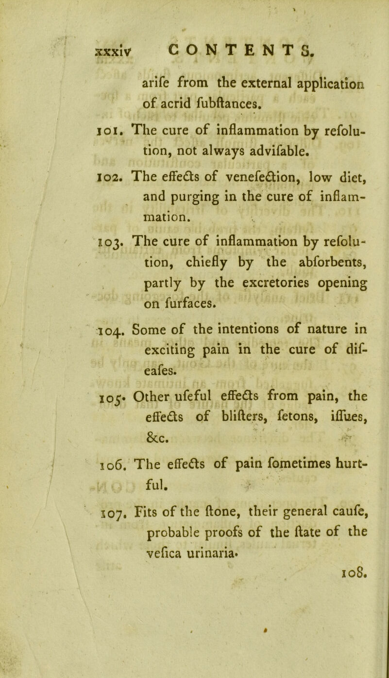 arife from the external application of acrid fubftances. joi. The cure of inflammation by refolu- tion, not always advifable. 102. The effeds of venefedion, low diet, and purging in the cure of inflam- mation. 103. The cure of inflammation by refolu- tion, chiefly by the abforbents, partly by the excretories opening on furfaces. 104. Some of the intentions of nature in exciting pain in the cure of dif- eafes. 105* Other ufeful effeds from pain, the effeds of blifters, fetons, iflues, &c. - 106. The effeds of pain fometimes hurt- ful. 307. Fits of the (lone, their general caufe, probable proofs of the ftate of the vefica urinaria* 108.