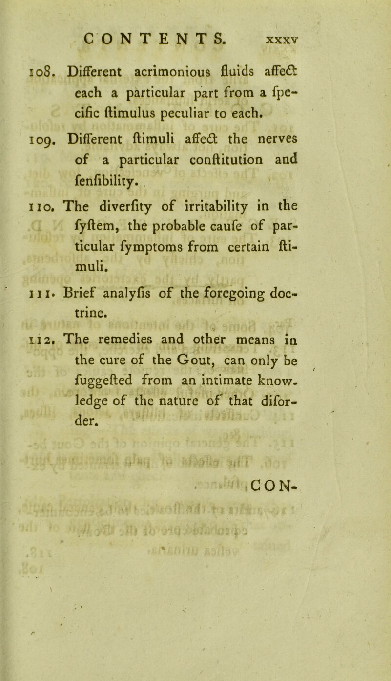 108. Different acrimonious fluids affed: each a particular part from a fpe- cific ftimulus peculiar to each. 109. Different ftimuli affe£t the nerves of a particular conftitution and fenfibility. ' 110. The diverfity of irritability in the fyftem, the probable caufe of par- ticular fymptoms from certain fti- muli. hi. Brief analyfis of the foregoing doc- trine. li 2. The remedies and other means in the cure of the Gout, can only be fuggefted from an intimate know- ledge of the nature of that difor- der. CON- %