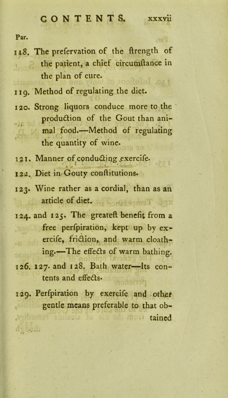 Par. 118. The prefervation of the ftrength of the patient, a chief circumftance in the plan of cure. 119. 'Method of regulating the diet. 120. Strong liquors conduce more to the production of the Gout than ani- % * -f mal food.—Method of regulating the quantity of wine. 121. Manner of cpnduding ^exercife. 122. Diet in Gouty conftitutions. 123. Wine rather as a cordial, than as an article of diet. 124. and 125. The greateft benefit from a free perfpiration, kept up by ex- —^ , « ercife, fridion, and warm cloath- ing.—The effeds of warm bathing. 126. 127. and 128. Bath water—Its con- tents and effeds* 129. Perfpiration by exercife and othe* gentle means preferable to that ob- / *f tained