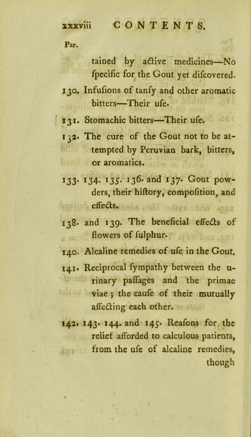 Par. tained by adive medicines—No fpecific for the Gout yet difcovered* 130. Infufions of tanfy and other aromatic bitters—Their ufe« \ _ s [ 131. Stomachic bitters—Their ufe. 132* The cure of the Gout not to be at- tempted by Peruvian bark, bitters, or aromatics. 133* >34- I35* j36* and 137. Gout pow- ders, their hiftory, compofition, and effeds. 138* and 139. The beneficial effeds of flowers of fulphur. 140. Alcaline remedies of ufe in the Gout. 141. Reciprocal fympathy between the u- rinary pafiages and the primae viae ; the caufe of their mutually affeding each other. 142# 143* 144. and 145* Reafons for the relief afforded to calculous patients, from the ufe of alcaline remedies, though