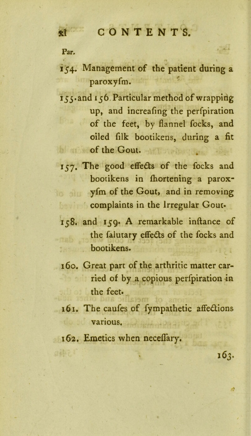 Par. 154. Management of the patient during a paroxyfm. 155. and 156 Particular method of wrappitig up, and increafing the perfpiration of the feet, by flannel focks, and oiled filk bootikens, during a fit of the Gout. 157; The good effedts of the focks and bootikens in fhortening a parox- yfm of the Gout, and in removing complaints in the Irregular Gout- 158. and 159. A remarkable inftance of the falutary effedts of the focks and bootikens. ' % 160. Great part of the arthritic matter car- ried of by a copious perfpiration in the feet. 161. The caufes of fympathetic affedtions various. 162. Emetics when neceflary. 163. ✓