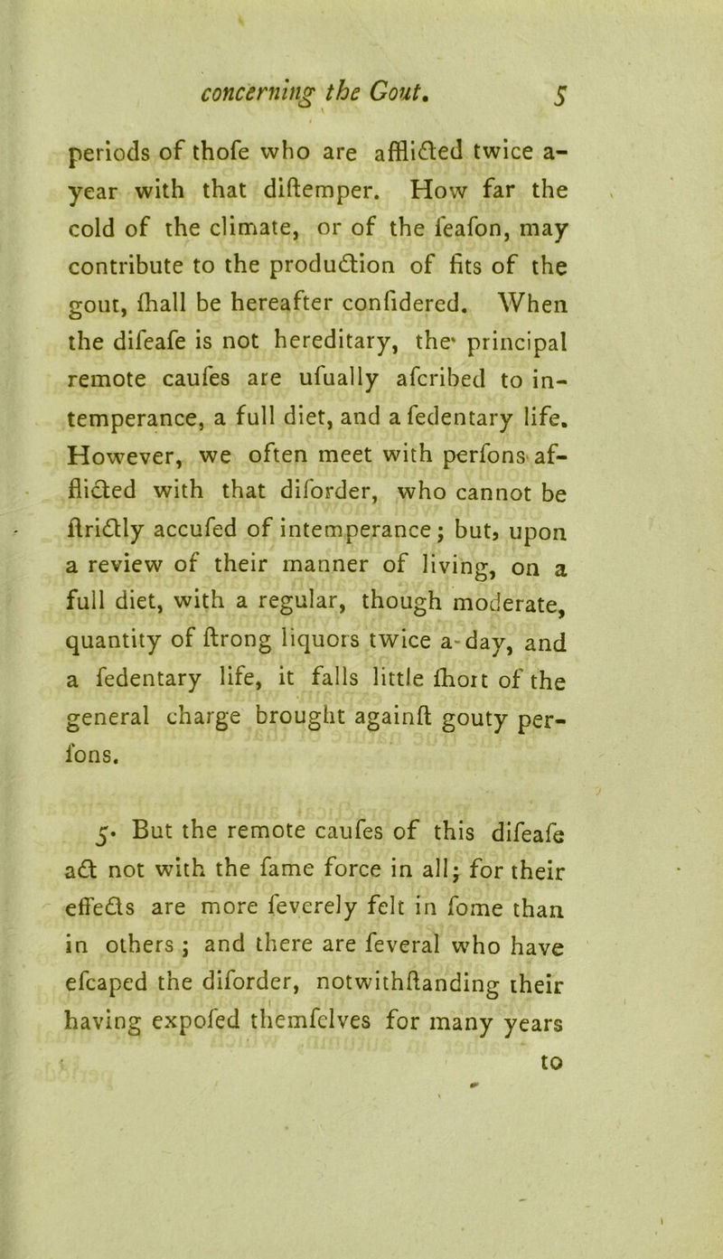 periods of thofe who are afflided twice a- year with that diftemper. How far the cold of the climate, or of the feafon, may contribute to the produdion of fits of the gout, (hall be hereafter confidered. When the difeafe is not hereditary, the' principal remote caufes are ufually afcribed to in- temperance, a full diet, and afedentary life. However, we often meet with perfons af- flicted with that diforder, who cannot be ftridly accufed of intemperance; but, upon a review of their manner of living, on a full diet, with a regular, though moderate, quantity of ftrong liquors twice a- day, and a fedentary life, it falls little fhort of the general charge brought againft gouty per- ions. 5. But the remote caufes of this difeafe ad not with the fame force in all; for their efFeds are more feverely felt in fome than in others ; and there are feveral who have efcaped the diforder, notwithflanding their having expofed themfelves for many years * to