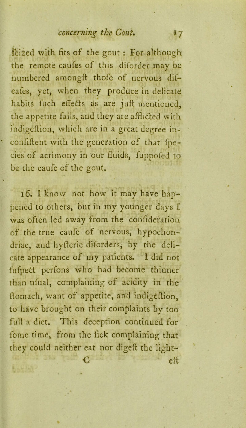 r ^ 1 / feized with fits of the gout : For although the remote caufes of this diforder may be numbered amongft thoie of nervous dii- eafes, yet, when they produce in delicate habits fuch effects as are juft mentioned, • .1 the appetite fails, and they are afflidted with indigeftion, which are in a great degree in- conliftent with the generation of that fpe- cies of acrimony in our fluids, fuppofed to be the caufe of the gout, 16. I know not how it may have hap- . 1 - , pened to others, but in my younger days I was often led away from the confideration of the true caufe of nervous, hypochon- driac, and hyfteric diforders, by the deli- cate appearance of my patients. I did not fufpeft perfons who had become thinner than ufual, complaining of acidity in the ftomach, want of appetite, and indigeftion, , * ! • to have brought on their complaints by too full a diet. This deception continued for fome time, from the fick complaining that they could neither eat nor digeft the light— C eft