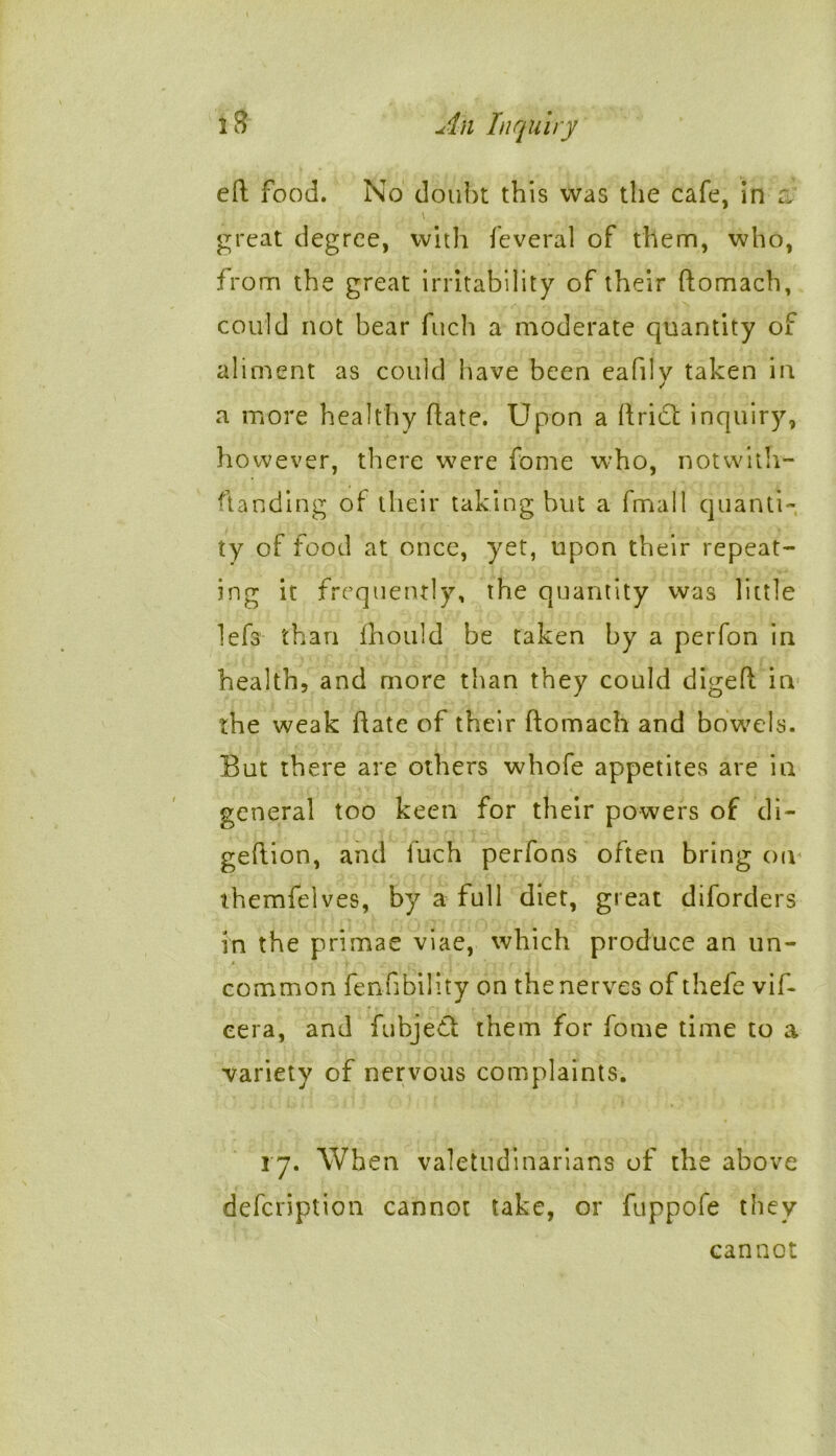 eft food. No doubt this was the cafe, in a \ great degree, with feveral of them, who, from the great irritability of their ftomach, could not bear fuch a moderate quantity of aliment as could have been eafily taken in a more healthy ftate. Upon a ftrict inquiry, however, there were fome who, notwith- ftanding of their taking but a fmall quanti- ty of food at once, yet, upon their repeat- ing it frequently, the quantity was little lefs than fhould be taken by a perfon in health, and more than they could digeft in the weak ftate of their ftomach and bowels. But there are others whofe appetites are in general too keen for their powers of di- geftion, and luch perfons often bring on themfelves, by a full diet, great diforders in the primae viae, which produce an un- common fenfibility on the nerves of thefe vif- eera, and fubjedl them for fome time to a variety of nervous complaints. 17. When valetudinarians of the above defcription cannot take, or fuppofe they cannot