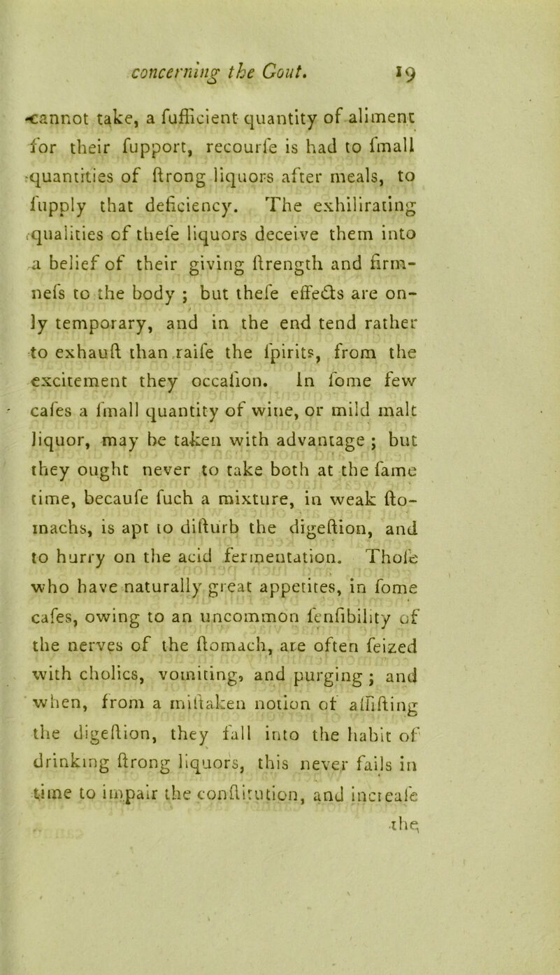 -cannot take, a fufficient quantity of aliment for their fupport, recourfe is had to fmali ^quantities of ftrong liquors after meals, to lupply that deficiency. The exhilirating ,qual ities of tliele liquors deceive them into a belief of their giving ftrength and firm- nefs to the body ; but thefe effe&s are on- / ]y temporary, and in the end tend rather to exhauft than raife the lpirits, from the excitement they occafion. In fome few cafes a fmall quantity of wine, or mild malt Jiquor, may be taken with advantage ; but they ought never to take both at the fame time, becaufe fuch a mixture, in weak fto- inachs, is apt to difturb the digeftion, and to hurry on the acid fermentation. Thole who have naturally great appetites, in fome cafes, owing to an uncommon fenfibility of the nerves of the fiomach, are often feized with cholics, vomiting, and purging ; and when, from a miftaken notion of alfifting the digefiion, they fall into the habit of s drinking ftrong liquors, this never fails in time to impair the conflirution, and increafe thq