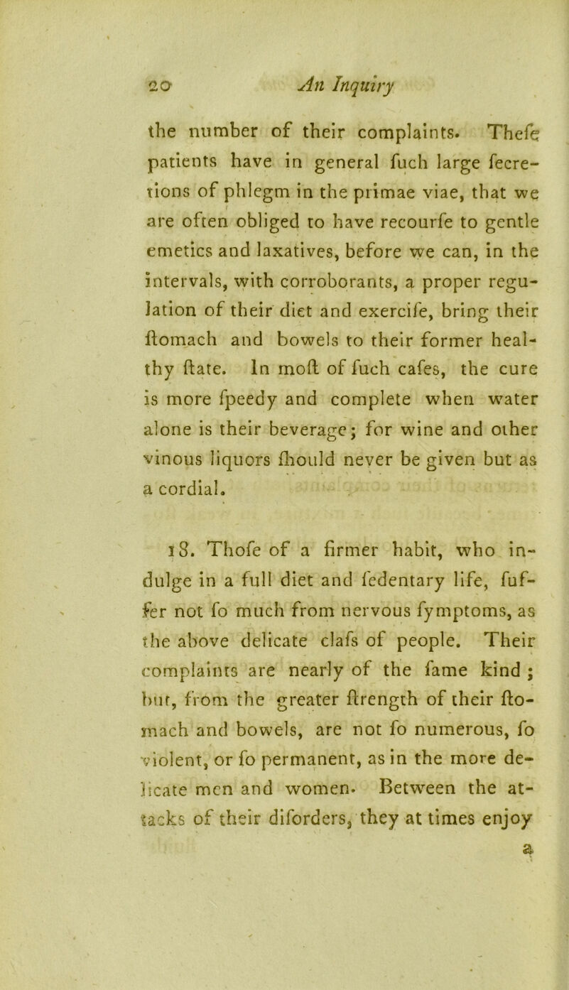 the number of their complaints. Thefe patients have in general fnch large fecre- tions of phlegm in the primae viae, that we t are often obliged to have recourfe to gentle emetics and laxatives, before we can, in the intervals, with corroborants, a proper regu- lation of their diet and exercife, bring their ftomach and bowels to their former heal- thy ftate. In mod: of fuch cafes, the cure is more fpeedy and complete when wTater alone is their beverage; for wine and other vinous liquors fhould never be given but as a cordial. 3 8. Thofe of a firmer habit, who in- dulge in a full diet and fedentary life, fufi- fe r not fo much from nervous fymptoms, as the above delicate clafs of people. Their complaints are nearly of the fame kind ; bur, from the greater ftrength of their fto- mach and bowels, are not fo numerous, fo violent, or fo permanent, as in the more de- licate men and women. Between the at- tacks of their diforders, they at times enjoy a