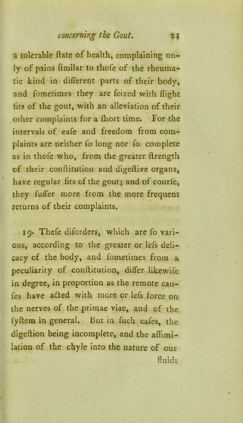 a tolerable ftate of health, complaining on- ly of pains fimilar to thofe of the rheuma- tic kind in different parts of their body, % and fometimes they are feized with flight fits of the gout, with an alleviation of their other complaints for a fhort time. For the intervals of eafe and freedom from com- plaints are neither fo long nor fo complete as in thofe who, from the greater ftrength of their conftitution and digeftive organs, have regular fits of the gout; and of courfe, they fuffer more from the more frequent returns of their complaints. 19. Thefe diforders, which are fo vari- ous, according to the greater or lefs deli- cacy of the body, and fometimes from a peculiarity of conftitution, differ likewife in degree, in proportion as the remote cau- fes have a£ted with more or lefs force on the nerves of the primae viae, and of the fyftem in general. But in fuch cafes, the digeftion being incomplete, and the aflimi- lation of the chyle into the nature of out- fluids