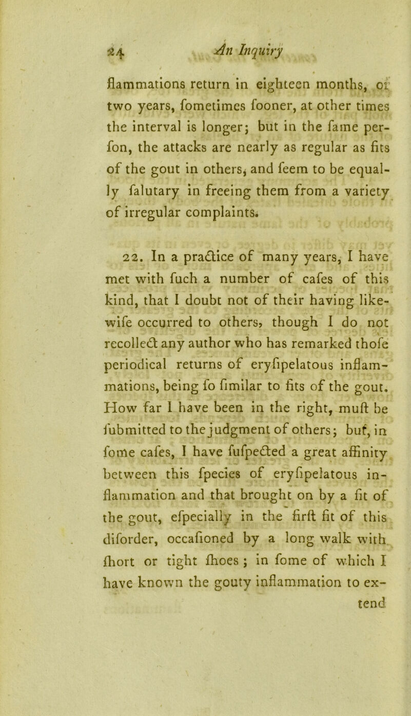 flammations return in eighteen months, 01 two years, fometimes fooner, at other times the interval is longer; but in the fame per- fon, the attacks are nearly as regular as fits of the gout in others, and feem to be equal- ly falutary in freeing them from a variety of irregular complaints. 22. In a practice of many years, I have met with fuch a number of cafes of this kind, that I doubt not of their having like- wife occurred to others? though I do not recoiled; any author who has remarked thofe periodical returns of eryfipelatous inflam- mations, being fo fimilar to fits of the gout. How far I have been in the right, muft be fubmitted to the judgment of others; but, in fome cafes, I have fufpeded a great affinity between this fpecies of eryfipelatous in- flammation and that brought on by a fit of the gout, efpecially in the firft fit of this diforder, occafioned by a long walk with fhort or tight fhoes ; in fome of which I have known the gouty inflammation to ex- tend