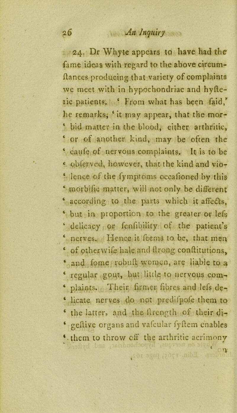 24. Dr Whyte appears to have had the fame ideas with regard to the above circum- ftances producing that variety of complaints we meet with in hypochondriac and hyfte- lic patients. ‘ From what has been faid,? he remarks, ‘ it may appear, that the mor- * bid matter in the blood, either arthritic, 4 or of another kind, may be often the 4 caufe of nervous complaints. It is to be * oblervetl, however, that the kind and vio- 6 lence of the fymptoms occafioned by this 4 morbific matter, will not only be different 4 according to the parts which it affedfs, 4 but in proportion to the greater or lefs 1 4 delicacy or fenfibility of the patient’s 4 nerves. Hence it fee ms to be, that men 4 of otherwife hale and ftrong conftitutions, 4 and fome robuft women, are liable to a 4 regular gout, but little to nervous com- 4 plaints. Their firmer fibres and lefs de- 4 licate nerves do not predifpofe them to 4 the latter, and the ilrength of their di- 4 gellive organs and vafcular fyftem enables 4 them to throw off the arthritic acrimony ^ 1 h • ‘ nt 1