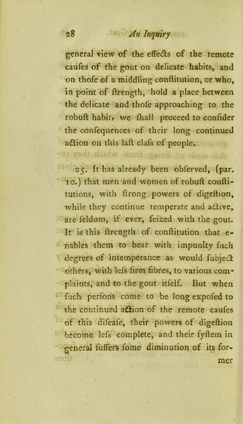 general view of the effe&s of the remote caufes of the gout on delicate habits, and on thofe of a middling conftitution, or who, in point of ftrength, hold a place between the delicate and thofe approaching to the robuft habit, we fhall proceed to confider the confequences of their long continued action on this laft clafs of people. X ■* *• ' a ; # 25. It has already been obferved, (par. 10.) that men and women of robuft confti- tutions, with ftrong powers of digeftion, while they continue temperate and a&ive, are feldom, if ever, feized with the gout. It is this ftrength of conftitution that e- nables them to bear with impunity fuch degrees of intemperance as would fubje£t others, with lefs firm fibres, to various com- plaints, and to the gout itfelf. But when fuch perfons come to be long expofed to the continued a&ion of the remote caufes of this difeafe, their powers of digeftion become lefs complete, and their fyftem in general fufferfc fome diminution of its for- mer