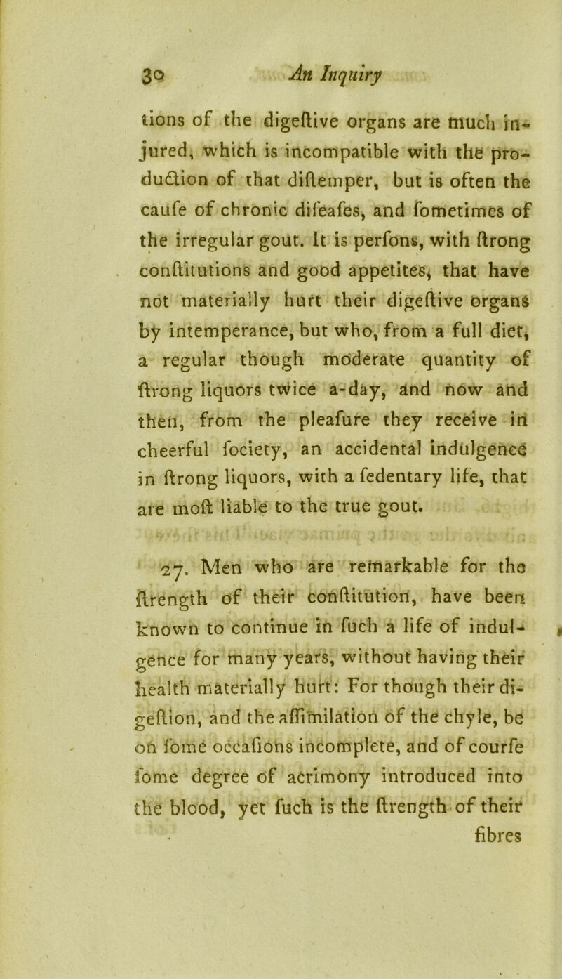 lions of the digeftive organs are much in- jured, which is incompatible with the pro- duction of that diftemper, but is often the caufe of chronic difeafes, and fometimes of the irregular gout. It is perfons, with ftrong eonftitutions and good appetites, that have not materially hurt their digeftive organs by intemperance, but who, from a full diet, a regular though moderate quantity of ftrong liquors twice a-day, and now and then, from the pleafure they receive in cheerful fociety, an accidental indulgence in ftrong liquors, with a fedentary life, that are mod liable to the true gout. 27. Men who are remarkable for the ftrength of their conftitution, have been known to continue in fuch a life of indul- gence for many years, without having their health materially hurt: For though their di- o-eftion, and the aflimilation of the chyle, be on fome occafions incomplete, and of courfe fome degree of acrimony introduced into the blood, yet fuch is the ftrength of their fibres