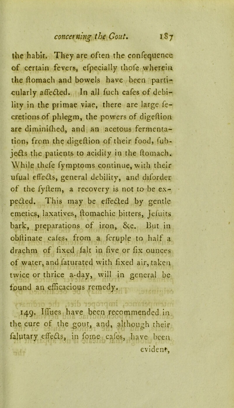 the habit. They are often the confequence of certain fevers, efpecially thole wherein the ftomach and bowels have been parti- cularly affedted. In all fuch cafes of debi- lity in the primae viae, there are large fe- cretionsof phlegm, the powers of digeftion are diminished, and an acetous fermenta- tion, from the digeftion of their food, fub- jedts the patients to acidity in the ftomach. While thefe fymptoms continue, with their ufual effedts, general debility, anc! diforder of the fyftem, a recovery is not to be ex- - pedted. This may be elfedled by gentle emetics, laxatives, ftomachic bitters, jeluits bark, preparations of iron, &c. But in obftinate cales, from a Scruple to half a drachm of fixed Salt in five or fix ounces of water, and Saturated with fixed air, taken twice or thrice a-day, will in general be fpund an efficacious remedy. U. - -.4 • ‘-Her 149. Iflues have been recommended in the cure of the gout, and, although their falutary effedts, in feme cafes, have been evident*,