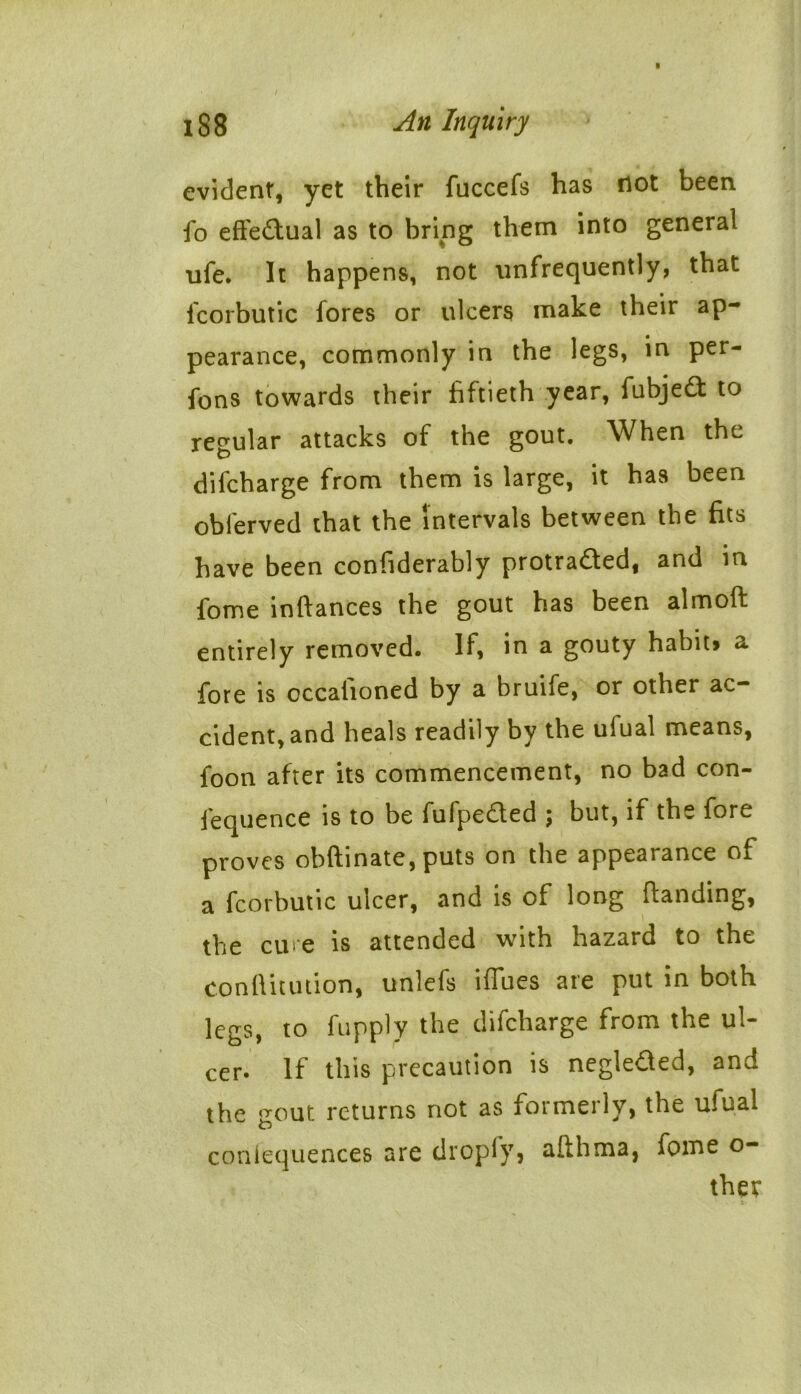 evident, yet their fuccefs has not been fo effectual as to bring them into general life. It happens, not nnfrequently, that fcorbutic fores or ulcers make their ap- pearance, commonly in the legs, in per- fons towards their fiftieth year, fubjeCt to regular attacks of the gout. When the difcharge from them is large, it has been obferved that the intervals between the fits have been confiderably protracted, and in fome inftances the gout has been almoft entirely removed. If, in a gouty habit* a fore is cccationed by a bruhe, or other ac cident,and heals readily by the ufual means, foon after its commencement, no bad con- fequence is to be fufpe&ed ; but, if the fore proves obftinate, puts on the appearance of a fcorbutic ulcer, and is of long Handing, the cure is attended with hazard to the conftitution, unlefs iffues are put in both legs, to fupply the difcharge from the ul- cer. If this precaution is negleCted, and the gout returns not as formerly, the ufual conlequences are droply, allhma, fome o- thev