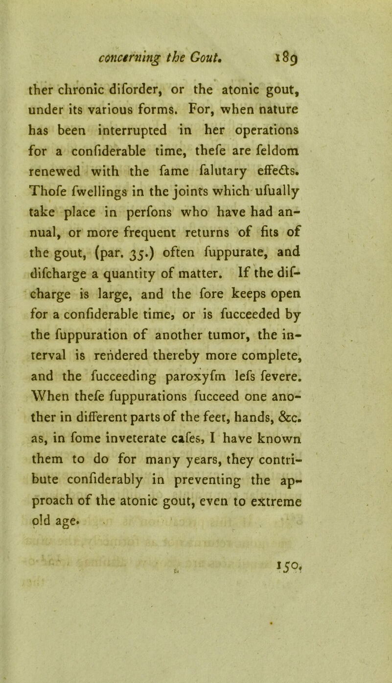 ther chronic diforder, or the atonic gout, under its various forms. For, when nature has been interrupted in her operations for a confiderable time, thefe are feldom renewed with the fame falutary effects. Thofe fwellings in the joints which ufually take place in perfons who have had an- nual, or more frequent returns of fits of the gout, (par. 35.) often fuppurate, and difcharge a quantity of matter. If the dis- charge is large, and the fore keeps open for a confiderable time, or is fucceeded by the fuppuration of another tumor, the in- terval is rendered thereby more complete, and the fucceeding paroxyfm lefs fevere. When thefe fuppurations fucceed one ano- ther in different parts of the feet, hands, &c. as, in fome inveterate cafes, I have known them to do for many years, they contri- bute confiderably in preventing the ap- proach of the atonic gout, even to extreme old age.