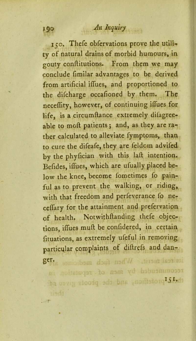 150. Thefe obfervations prove the utili- ty of natural drains of morbid humours, in gouty conftitutions. From them we may conclude fimilar advantages to be derived from artificial iffues, and proportioned to the difcharge occafioned by them. The neceflity, however, of continuing iffues for life, is a circumftance extremely difagree- able to mod patients; and, as they are ra- ther calculated to alleviate fymptoms, than to cure the difeafe, they are feldom advifed by the phyfician with this laft intention. Befides, iffues, which are ufually placed be- low the knee, become fometimes fo pain- ful as to prevent the walking, or riding, with that freedom and perfeverance fo ne- ceffary for the attainment and prefervation of health. Notwithftanding thefe objec- tions, iffues muff be confidered, in certain fituations, as extremely ufeful in removing particular complaints of diftrefs and dan- ger. 151.