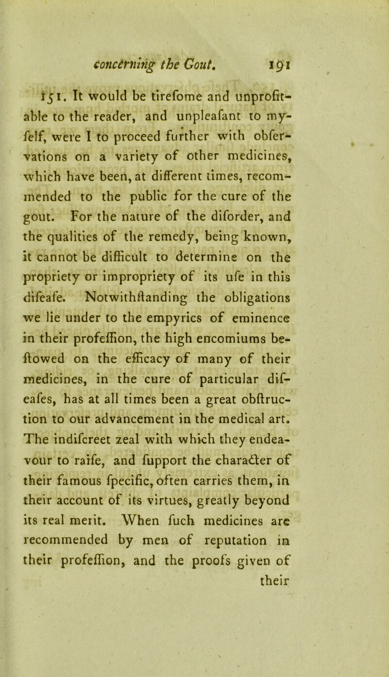 151. It would be tirefome and unprofit- able to the reader, and unpleafant to my- felf, were I to proceed further with obfer- vations on a variety of other medicines, which have been, at different times, recom- mended to the public for the cure of the gout. For the nature of the diforder, and the qualities of the remedy, being known, it cannot be difficult to determine on the propriety or impropriety of its ufe in this difeafe. Notwithstanding the obligations « we lie under to the empyrics of eminence in their profeffion, the high encomiums be- llowed on the efficacy of many of their medicines, in the cure of particular dif- eafes, has at all times been a great obftruc- tion to our advancement in the medical art. The indifcreet zeal with which they endea- vour to raife, and fupport the character of their famous fpecific, often carries them, in their account of its virtues, greatly beyond its real merit. When fuch medicines are recommended by men of reputation in their profeffion, and the proofs given of their