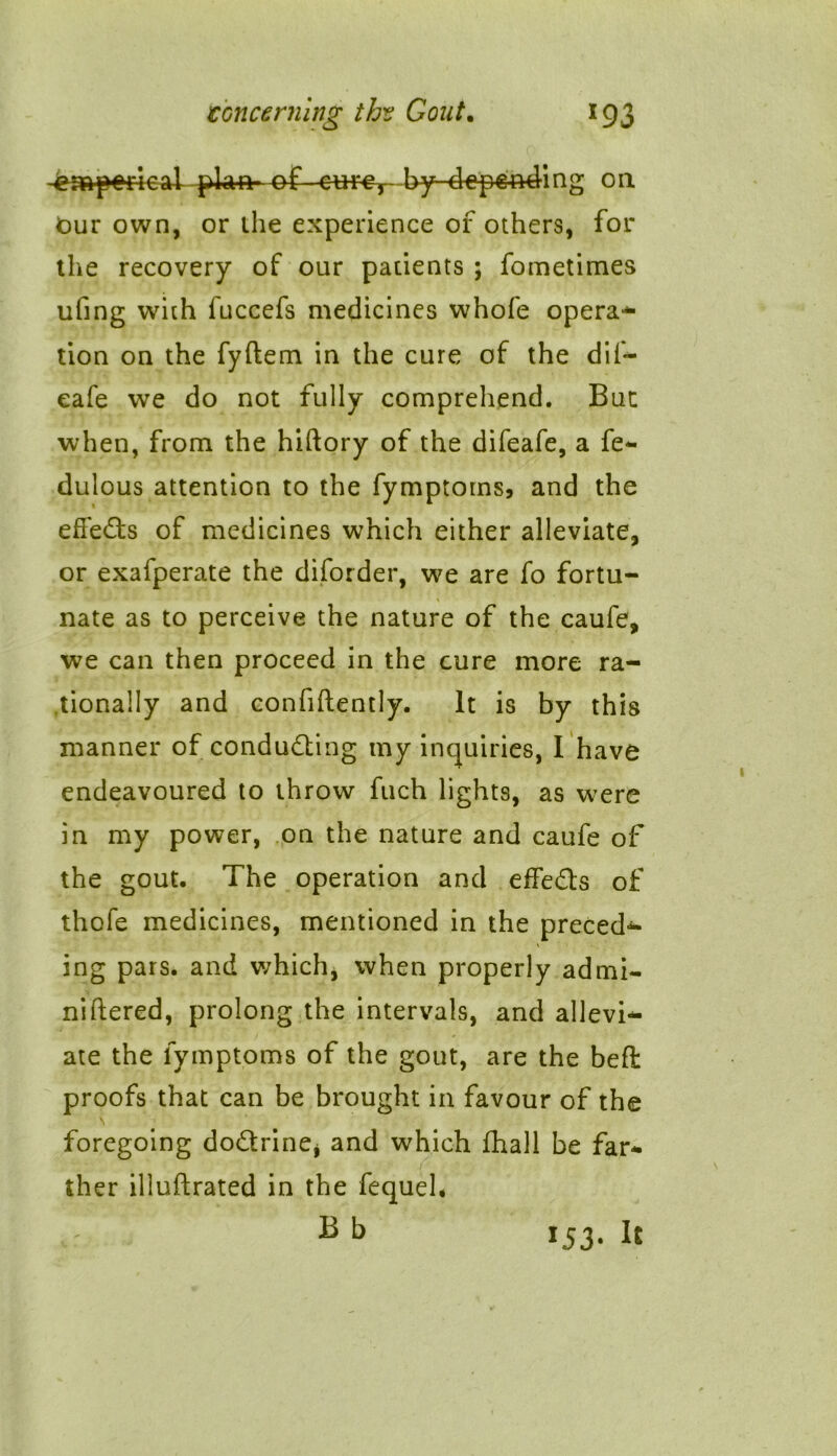 -of-eur#,-- by-d-e pending oil bur own, or ihe experience of others, for the recovery of our patients ; fometimes ufing with fuccefs medicines whofe opera* tion on the fyftem in the cure of the dil- eafe we do not fully comprehend. But when, from the hiftory of the difeafe, a fe- dulous attention to the fymptoms, and the effects of medicines which either alleviate, or exafperate the diforder, we are fo fortu- nate as to perceive the nature of the caufe, we can then proceed in the cure more ra- tionally and confidently. It is by this manner of conducing my inquiries, I have endeavoured to throw fuch lights, as were in my power, on the nature and caufe of the gout. The operation and effects of thofe medicines, mentioned in the precede * ing pars, and which, when properly admi- niftered, prolong the intervals, and allevi- ate the fymptoms of the gout, are the beft proofs that can be brought in favour of the foregoing doctrine* and which fhall be far- ther illuftrated in the fequeh r I53. It