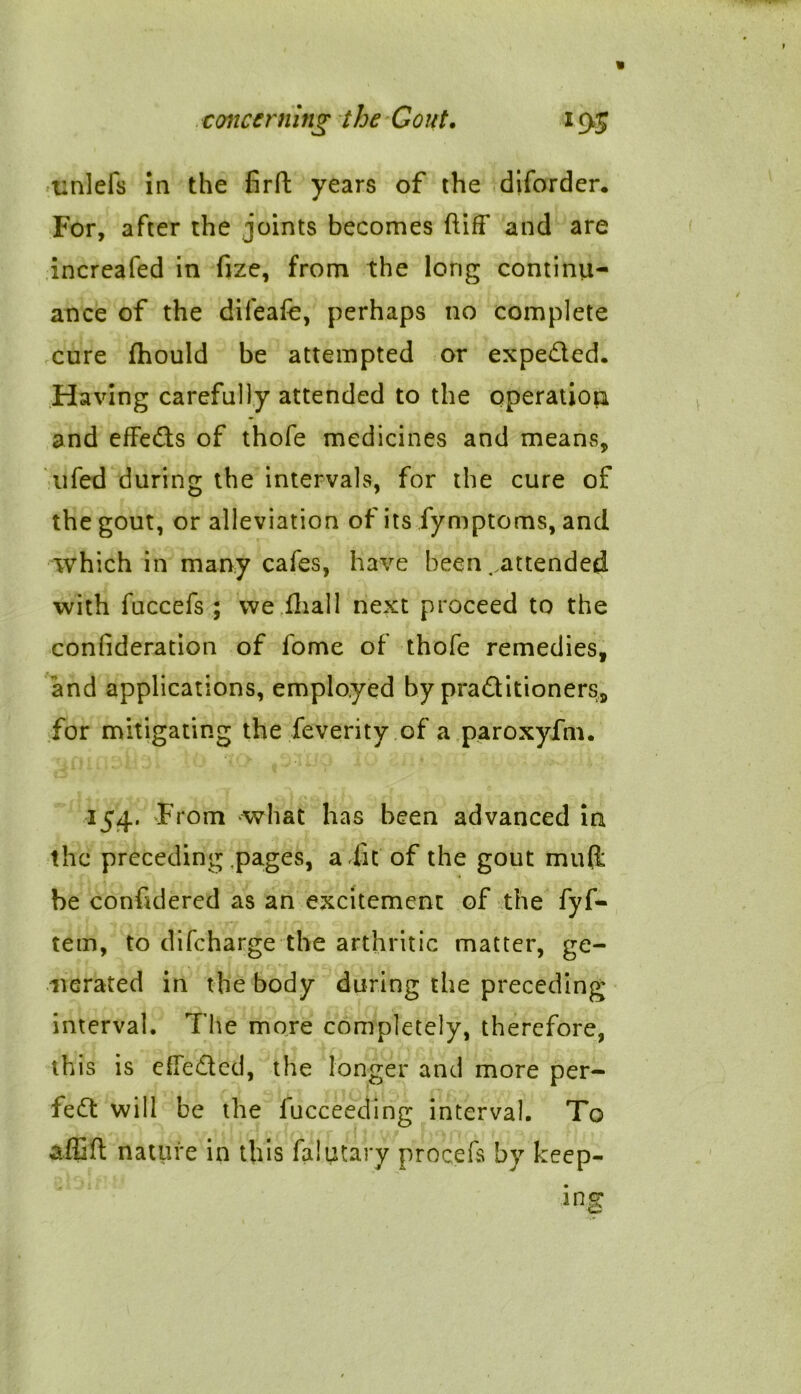 unlefs in the firft years of the diforder. For, after the joints becomes ftifF and are increafed in fize, from the long continu- ance of the difeafe, perhaps no complete cure fhould be attempted or expeded. Having carefully attended to the operation and effeds of thofe medicines and means, ufed during the intervals, for the cure of the gout, or alleviation of its fymptoms, and which in many cafes, have been . attended with fuccefs ; we dial 1 next proceed to the coniideration of fome of thofe remedies, and applications, employed by praditioners, for mitigating the feverity of a paroxyfm. 154. From what has been advanced in the preceding pages, a dit of the gout mull be conddered as an excitement of the fyf- tem, to difeharge the arthritic matter, ge- nerated in the body during the preceding interval. The more completely, therefore, this is effeded, the longer and more per- fed will be the fucceeding interval. To affid nature in this falutary procefs by keep-