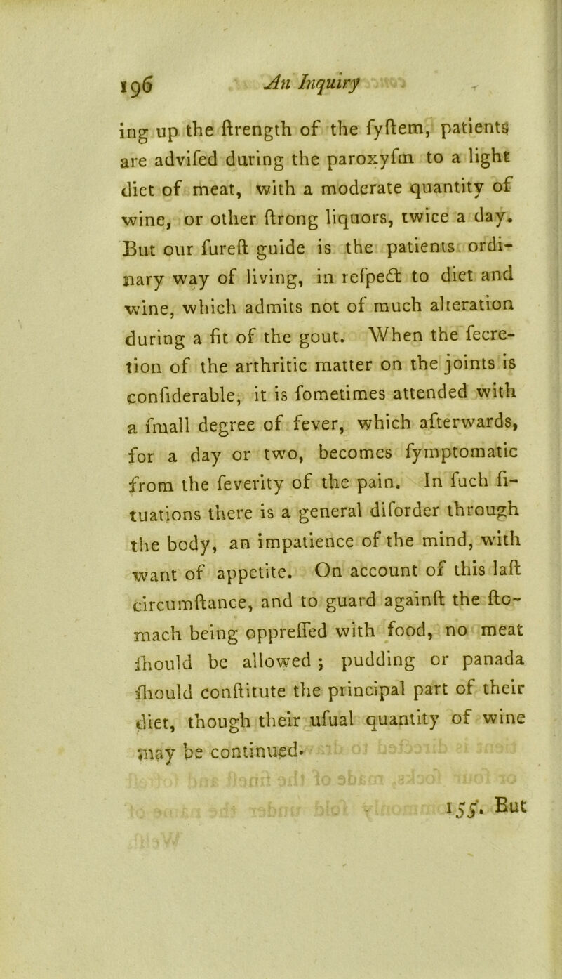 ing up the drength of the fyftem, patients are advifed during the paroxyfm. to a light diet of meat, with a moderate quantity of wine, or other drong liquors, twice a day. But our fured guide is the patients ordi- nary way of living, in refped: to diet and wine, which admits not of much alteration during a fit of the gout. When the fecre- tion of the arthritic matter on the joints is eonfiderable, it is fometimes attended with a fmall degree of fever, which afterwards, for a day or two, becomes fymptomatic from the feverity of the pain. In fuch fi- xations there is a general diforder through the body, an impatience of the mind, with want of appetite. On account of this lad circum dance, and to guard againd the do- roach being opprefled with food, no meat ihould be allowed ; pudding or panada fhould conditute the principal part of their diet, though their ufual quantity of wine may be continued* 155*. But