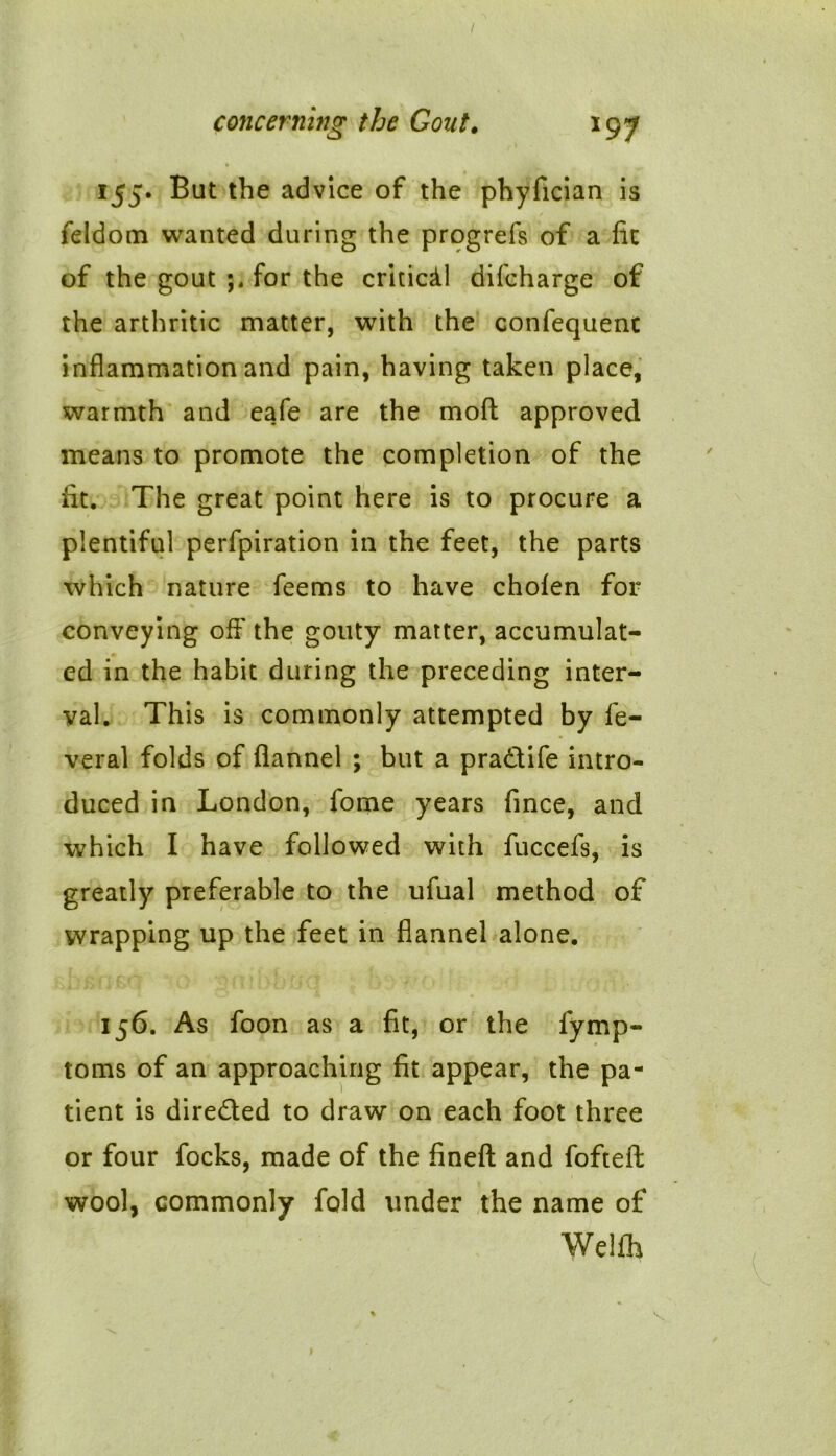 155. But the advice of the phyfician is feldom wanted during the progrefs of a lit of the gout for the critical difcharge of the arthritic matter, with the confequent inflammation and pain, having taken place, warmth and eafe are the moll approved means to promote the completion of the lit. The great point here is to procure a plentiful perfpiration in the feet, the parts which nature feems to have cholen for conveying off the gouty matter, accumulat- ed in the habit during the preceding inter- val. This is commonly attempted by fe- veral folds of flannel ; but a pra&ife intro- duced in London, fome years fince, and which I have followed with fuccefs, is greatly preferable to the ufual method of wrapping up the feet in flannel alone. 156. As foon as a fit, or the lymp- toms of an approaching fit appear, the pa- tient is dire&ed to draw on each foot three or four focks, made of the fined and foftefl: wool, commonly fold under the name of Welfh