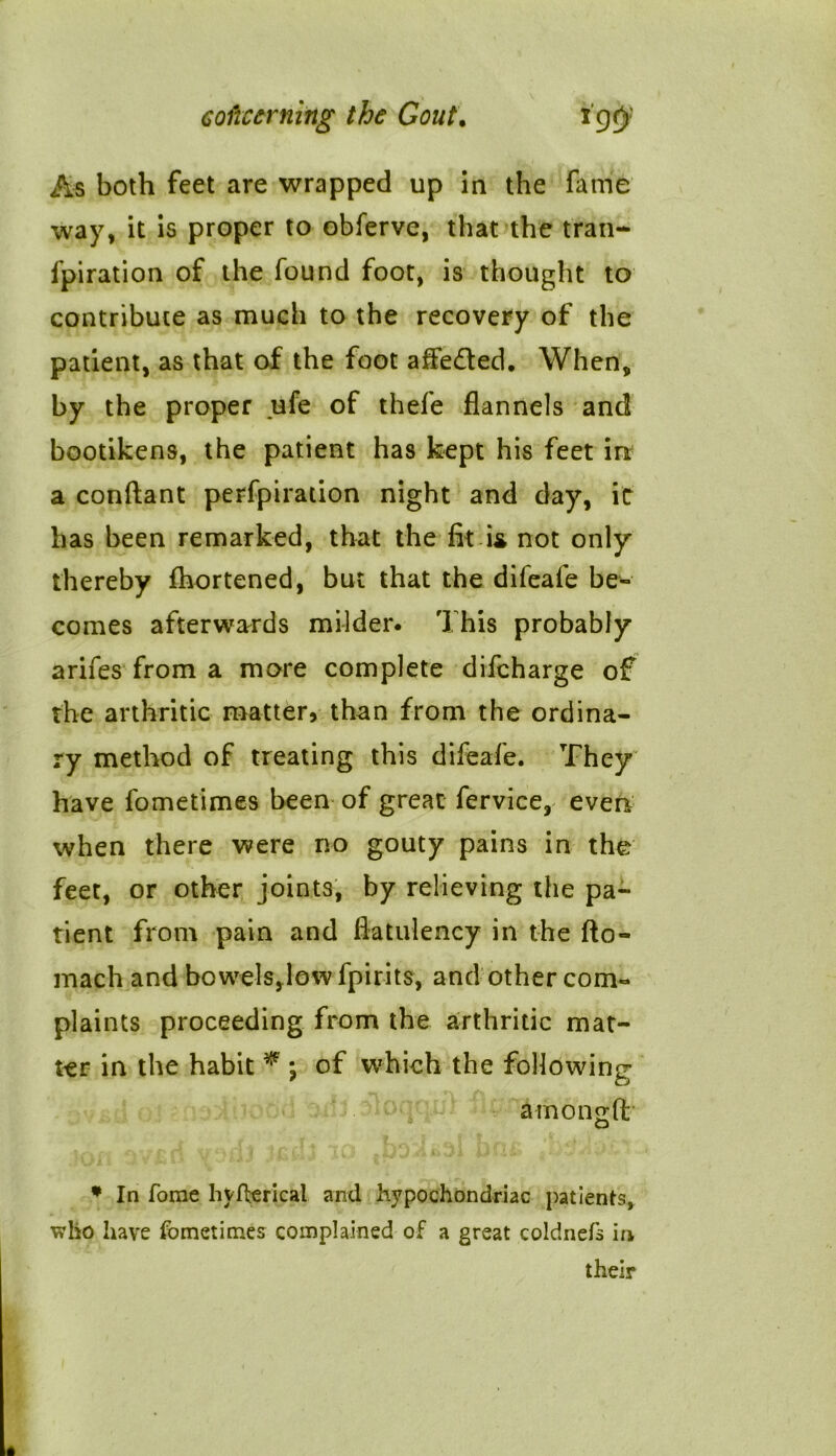 As both feet are wrapped up in the fame way, it is proper to obferve, that the trail- fpiration of the found foot, is thought to contribute as much to the recovery of the patient, as that of the foot affefted. When, by the proper ufe of thefe flannels and bootikens, the patient has kept his feet in a conftant perfpiration night and day, it has been remarked, that the fit i^ not only thereby fhortened, but that the difeafe be- comes afterwards milder. This probably arifes from a more complete difeharge of the arthritic matter, than from the ordina- ry method of treating this difeafe. They have fometimes been of great fervice, even when there were no gouty pains in the feet, or other joints, by relieving the pa- tient from pain and flatulency in the fto- mach and bowels,low fpirits, and other com- plaints proceeding from the arthritic mat- ter in the habit * *, of which the following amongft * In Tome hyfferical and hypochondriac patients, wlio have fometimes complained of a great coldnefs in their