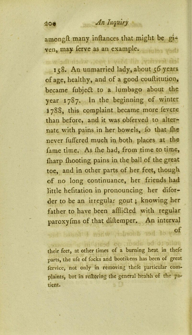 amongft many inftances that might be gi- ven, may ferve as an example. 158. An unmarried lady, about 56 years of age, healthy, and of a good couftitution, became fubjedt to a lumbago about the year 1787. in the beginning of winter 1788, this complaint became more ievere than before, and it was obferved to alter- nate with pains in her bowels, fo that fhe never fuffered much in both places at the fame time. As fhe had, from time to time, fliarp {hooting pains in the ball of the great toe, and in other parts of her feet, though of no long continuance, her friends had little hefitation in pronouncing her difor- der to be an irregular gout ; knowing her father to have been affii&ed with regular paroxyfms of that diftemper. An interval of their feet, at other times of a burning heat in thefe parts, the ufe of focks and bootikens has been of great fervice, not only in removing thefe particular com- plaints, but in reftoring the general health of the pa-* tient.
