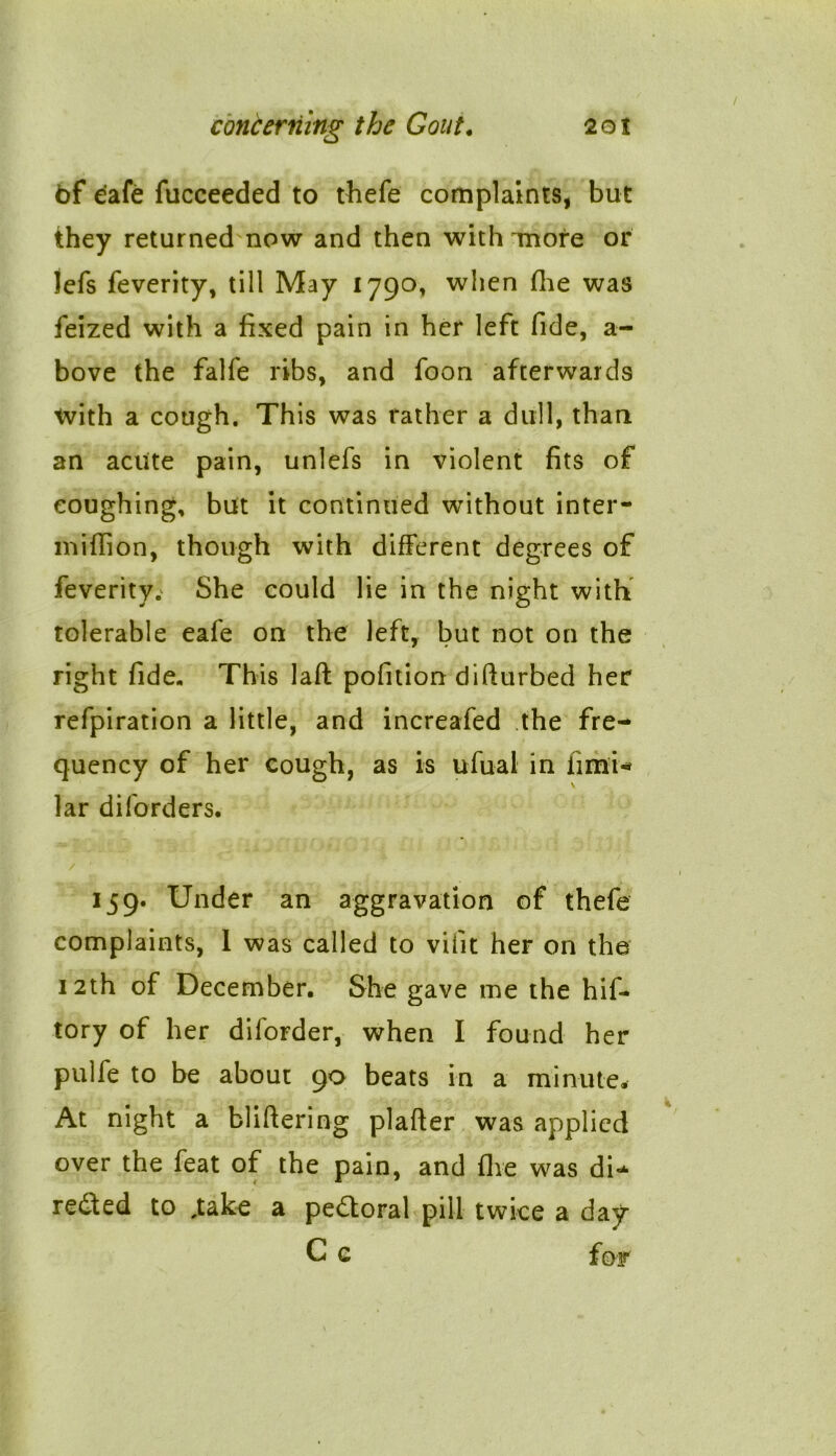 of dale fucceeded to thefe complaints, but they returned now and then with more or lefs feverity, till May 1790, when fhe was feized with a fixed pain in her left fide, a- bove the falfe ribs, and foon afterwards tvith a cough. This was rather a dull, than an acute pain, unlefs in violent fits of coughing, but it continued without inter- million, though with different degrees of feverity. She could lie in the night with tolerable eafe on the left, but not on the right fide- This laft pofition difturbed her refpiration a little, and increafed the fre- quency of her cough, as is ufual in fimU lar diforders. 159. Under an aggravation of thefe complaints, I was called to vifit her on the 12th of December. She gave me the hif- tory of her dilorder, when I found her pulfe to be about 90 beats in a minute. At night a bliftering plafter was applied over the feat of the pain, and fhe was di- rected to ,take a pedtoral pill twice a day