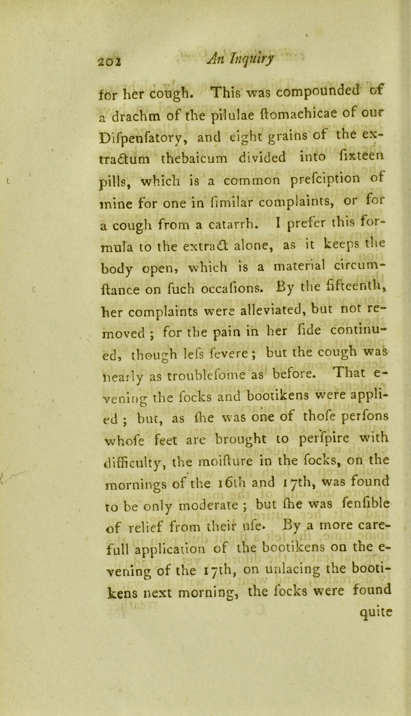 for her cough. This was compounded of a drachm of the pilulae ftomachicae of our Difpenfatory, and eight grains of the ex- tradtum thebaicum divided into fixteen pills, which is a common prefciption of mine for one in fimilar complaints, or for a cough from a catarrh. I prefer this for- mula to the extract alone, as it keeps tsie body open, which is a material cireum- ftance on fuch occafions. By the fifteenth, her complaints were alleviated, but not re- moved ; for the pain in her fide continu- ed, though lefs fevere; but the cough was nearly as troublefome as before. That e- vening the locks and bootikens were appli- ed ; bm, as flie was one of thofe perfons ■whofe feet are brought to per'fpire with difficulty, the moifture in the focks, on the mornings of the i6lh and 17th, was found to be only moderate ; but ffie was fenfible of relief from their ufe. By a more care- full application of the bootikens on the e- vening of the 17th, on unlacing the booti- kens next morning, the locks were found quite