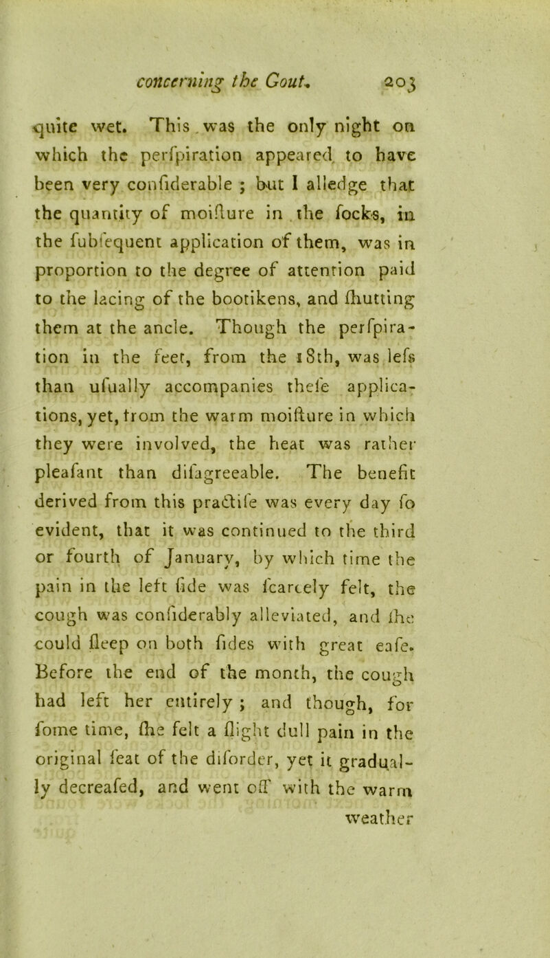 quite wet. This.was the only night on which the perforation appeared to have been very confiderable ; hut I alledge that the quantity of moiflure in the locks, in the fubfequent application of them, was in proportion to the degree of attention paid to the lacing of the bootikens, and fhutting them at the ancle. Though the perfpira- tion in the feet, from the 18th, was lefs than ufually accompanies thefe applica- tions, yet, trom the warm moifture in which they were involved, the heat was rather pleafant than dilagreeable. The benefit derived from this pra&ife was every day fo evident, that it was continued to the third or fourth of January, by which time the pain in the left fide was fcarcely felt, the cough was coniiderably alleviated, and the could fleep on both Tides with great eafe* Before the end of the month, the coutrh had left her entirely ; and though, for fome time, die felt a flight dull pain in the original leat of the diforder, yet it gradual- ly decreafed, and went off with the warm weather