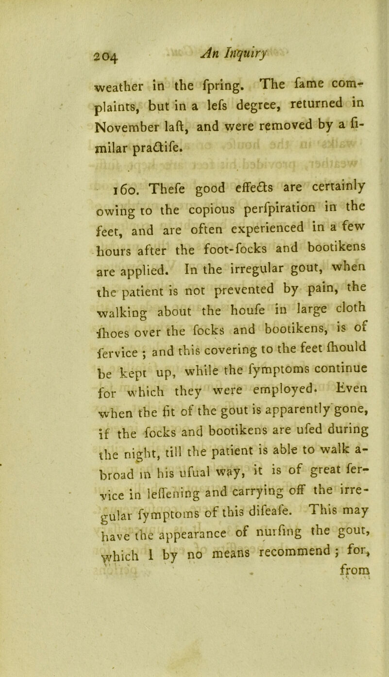 weather in the fpring. The fame com- plaints, but in a lefs degree, returned in November laft, and were removed by a fi- milar pradife. 160. Thefe good effects are certainly owing to the copious perfpiration in the feet, and are often experienced in a few hours after the foot-focks and bootiRens are applied. In the irregular gout, when the patient is not prevented by pain, the walking about the houfe in large cloth fhoes over the focks and bootikens, is or fervice ; and this covering to the feet fhould be kept up, while the fymptoms continue for which they were employed. Even when the fit ot the gout is apparently gone, if the focks and bootikens are ufed during the night, till the patient is able to walk a- broad in his ufual way, it is of great fer- vice in leffening and carrying off the irre- gular fymptoms of this diieale. This may have the appearance of nurfing the gout, which 1 by no means recommend; for, ' . from