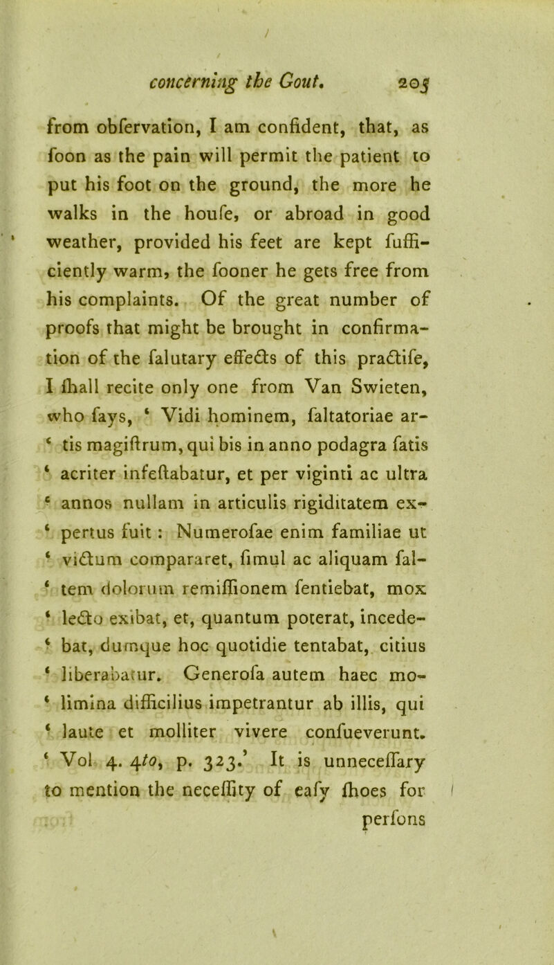 I concerning the Gout• 205 from obfervation, I am confident, that, as foon as the pain will permit the patient to put his foot on the ground, the more he walks in the houfe, or abroad in good weather, provided his feet are kept fuffi- ciently warm, the fooner he gets free from his complaints. Of the great number of proofs that might be brought in confirma- tion of the falutary effeds of this pradife, I fhall recite only one from Van Swieten, who fays, 4 Vidi hominem, faltatoriae ar- 4 tis magiftrum, qui bis in anno podagra fatis 4 acriter infeftabatur, et per viginti ac ultra c annos nullam in articulis rigiditatem ex- 4 pert us fuit: Numerofae enim familiae ut 4 vidum compararet, fimul ac aliquam fal- 4 tern dolorum remiffionem fentiebat, mox 4 ledo exibat, et, quantum poterat, incede- 4 bat, durnque hoc quotidie tentabat, citius 4 liberabacur. Generofa autem haec mo- 4 limina difficilius impetrantur ab illis, qui 4 laule et molliter vivere confueverunt. 4 Vol 4. 4to^ p. 323.’ It is unneceffary to mention the necefiity of eafy fhoes for perfons