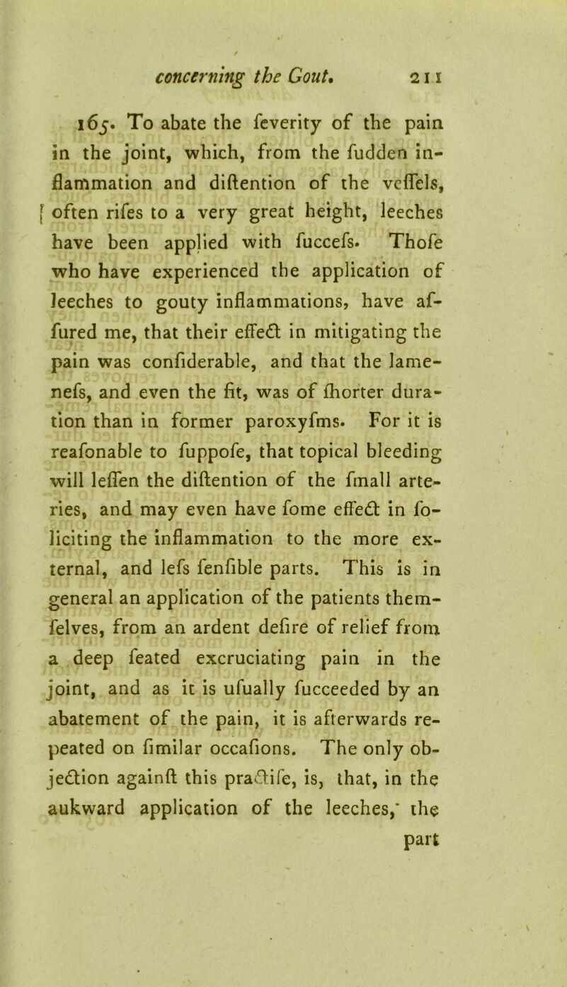 165. To abate the feverity of the pain in the joint, which, from the fudden in- flammation and diftention of the vcflels, f often rifes to a very great height, leeches have been applied with fuccefs. Thofe who have experienced the application of leeches to gouty inflammations, have af- fured me, that their effeCt in mitigating the pain was confiderable, and that the lame- nefs, and even the fit, was of fhorter dura- tion than in former paroxyfms. For it is reafonable to fuppofe, that topical bleeding will leflen the diftention of the fmall arte- ries, and may even have fome effeCt in fo- liciting the inflammation to the more ex- ternal, and lefs fenfible parts. This is in general an application of the patients them- felves, from an ardent defire of relief from a deep feated excruciating pain in the joint, and as it is ufually fucceeded by an abatement of the pain, it is afterwards re- peated on fimilar occafions. The only ob- jection againft this praCtife, is, that, in the aukward application of the leeches,* the part