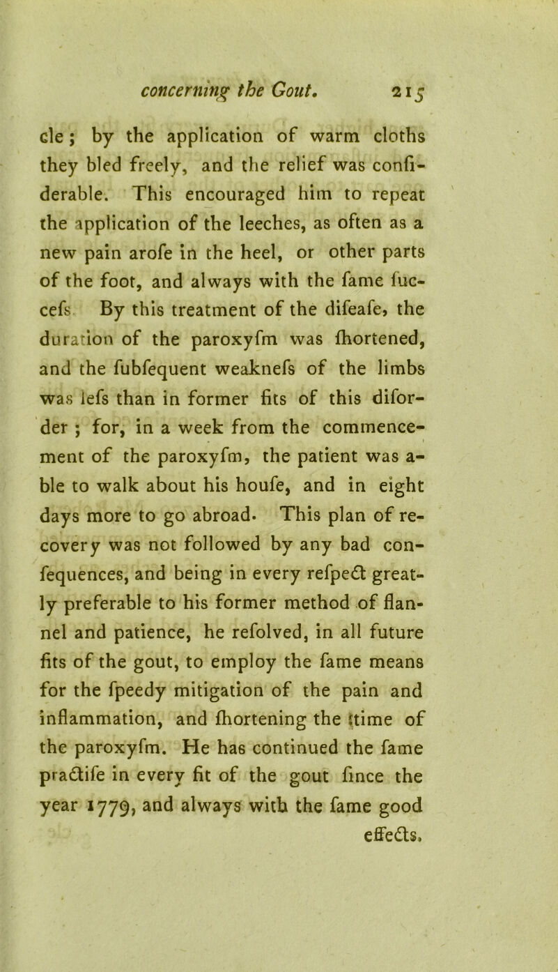 cle; by the application of warm cloths they bled freely, and the relief was confi- derable. This encouraged him to repeat the application of the leeches, as often as a new pain arofe in the heel, or other parts of the foot, and always with the fame iuc- cefs By this treatment of the difeafe, the duration of the paroxyfm was fhortened, and the fubfequent weaknefs of the limbs was lefs than in former fits of this difor- der ; for, in a week from the commence- . 1 ment of the paroxyfm, the patient was a- ble to walk about his houfe, and in eight days more to go abroad. This plan of re- covery was not followed by any bad con- fequences, and being in every refpe£t great- ly preferable to his former method of flan- nel and patience, he refolved, in all future fits of the gout, to employ the fame means for the fpeedy mitigation of the pain and inflammation, and fhortening the (time of the paroxyfm. He has continued the fame pra&ife in every fit of the gout fince the year 1779, and always with the fame good effects*