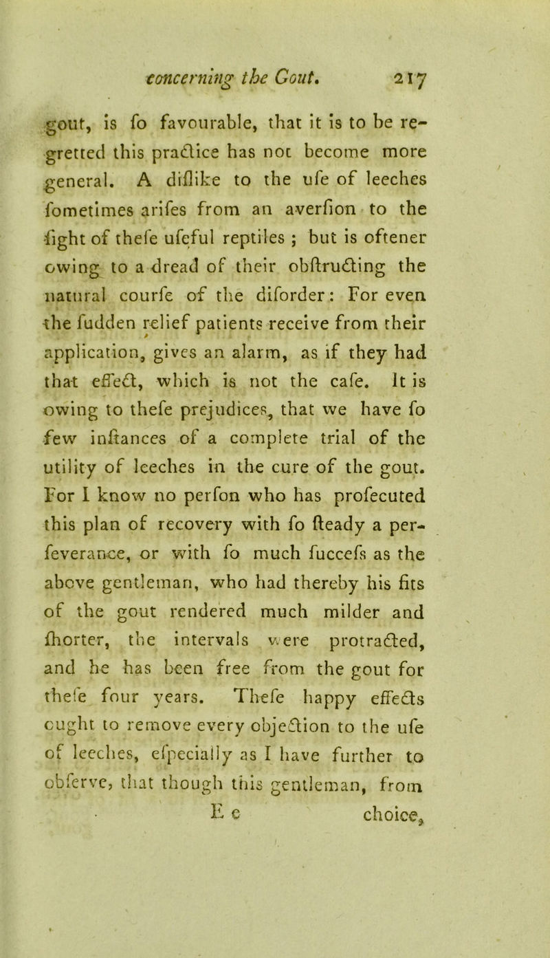 gout, is fo favourable, that it is to be re- gretted this pradlice has noc become more general. A diflike to the ufe of leeches fometimes arifes from an averfion to the fight of thefe ufeful reptiles ; but is oftener owing to a dread of their obftruding the natural courfe of the diforder: For even the fudden relief patients receive from their application, gives an alarm, as if they had that effed, which is not the cafe. Jt is owing to thefe prejudices, that we have fo few infiances of a complete trial of the utility of leeches in the cure of the gout. For I know no perfon who has profecuted this plan of recovery with fo heady a per- feverance, or with fo much fuccefs as the above gentleman, who had thereby his fits of the gout rendered much milder and fhorter, the intervals were protraded, and he has been free from the gout for thefe four years. Thefe happy effeds ought to remove every objection to the ufe of leeches, efpecially as I have further to obferve, that though this gentleman, from F e choice*