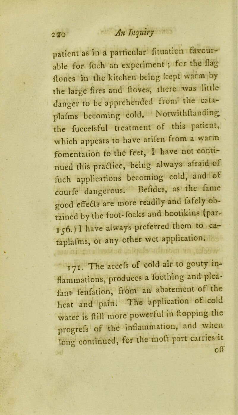 patient as in a particular fiiuation favour- able for fuch an experiment ; fer the flag ilones in the kitchen being kept warm by the large fires and ftoves, there was little danger to be apprehended from the cata- plafms becoming cold. Notwithstanding, the fuccefsful treatment of this patient, which appears to have arilen from a warm fomentation to the feet, I have not conti- nued this practice, being always afraid of fuch applications becoming cold, and of courfe dangerous. Befides, as the fame good effeds are more readily and fafely ob- tained by the foot-focks and bootikins (par° 3 j6.) 1 have always preierred them to ca- taplafnis, or any other wet application. iyi. The accefs of cold air to gouty in- flammations, produces a foothing and plea- fan* fenfation, from an abatement of the heat and pain. The application of cola water is flill more powerful in flopping the progrefs of the inflammation, and when lone continued, for the mod part carries it