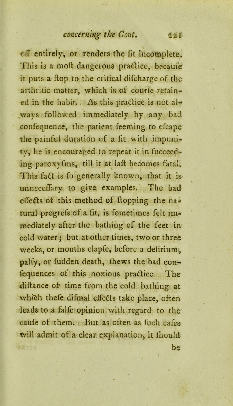 off entirely, or renders the fit incomplete. This is a moft dangerous practice, becaufe it puts a flop to the critical difchargeof the arthritic matter, which is of courfe retain- ed in the habit.. As this practice is not al- ways followed immediately by any bad confequence, the patient feeming to efcape the painful duration of a fit with impuni- ty, he is encouraged to repeat it in fucceed- ing paroxyfms, till it at laft becomes fatal. This fadt is fo generally known, that it is unneceffary to give examples. The bad efTedts of this method of flopping the na- tural progrefs of a lit, is fometimes felt im- mediately after the bathing of the feet in cold water; but at other times, two or three weeks, or months elapfe, before a delirium, palfy, or fudden death, fhews the bad con- fequences of this noxious practice The diftance of time from the cold bathing at which thefe difmal effedts take place, often leads to a falfe opinion with regard to the caufe of them. But as often as fuch cafes trill admit of a clear explanation, it fhould be
