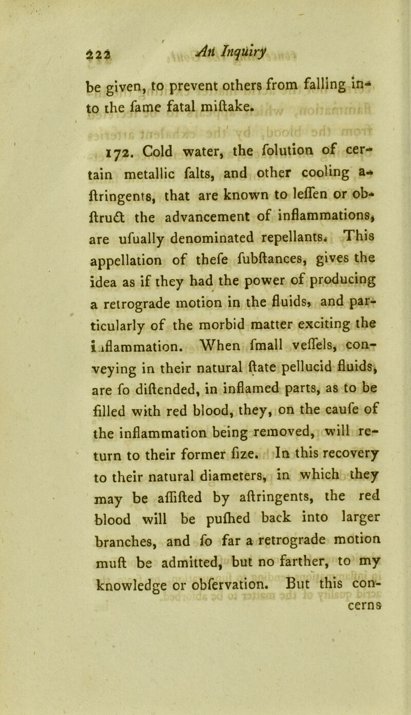 be given, to prevent others from falling in- to the fame fatal miftake. h t 1 i i.j ji, * 172. Cold water, the folution of cer* tain metallic falts, and other cooling a* ftringents, that are known to leflfen or ob- ftru£t the advancement of inflammations* are ufually denominated repellants* This appellation of thefe fubftances, gives the idea as if they had the power of producing a retrograde motion in the fluids* and par- ticularly of the morbid matter exciting the inflammation. When fmall veffels, con- veying in their natural ftate pellucid fluids* are fo diftended, in inflamed parts, as to be filled with red blood, they, on the caufe of the inflammation being removed, will re- turn to their former fize. In this recovery to their natural diameters, in which they may be afiifted by aftringents, the red blood will be pufhed back into larger branches, and fo far a retrograde motion muft be admitted, but no farther, to my knowledge or obfervation. But this con- cerns