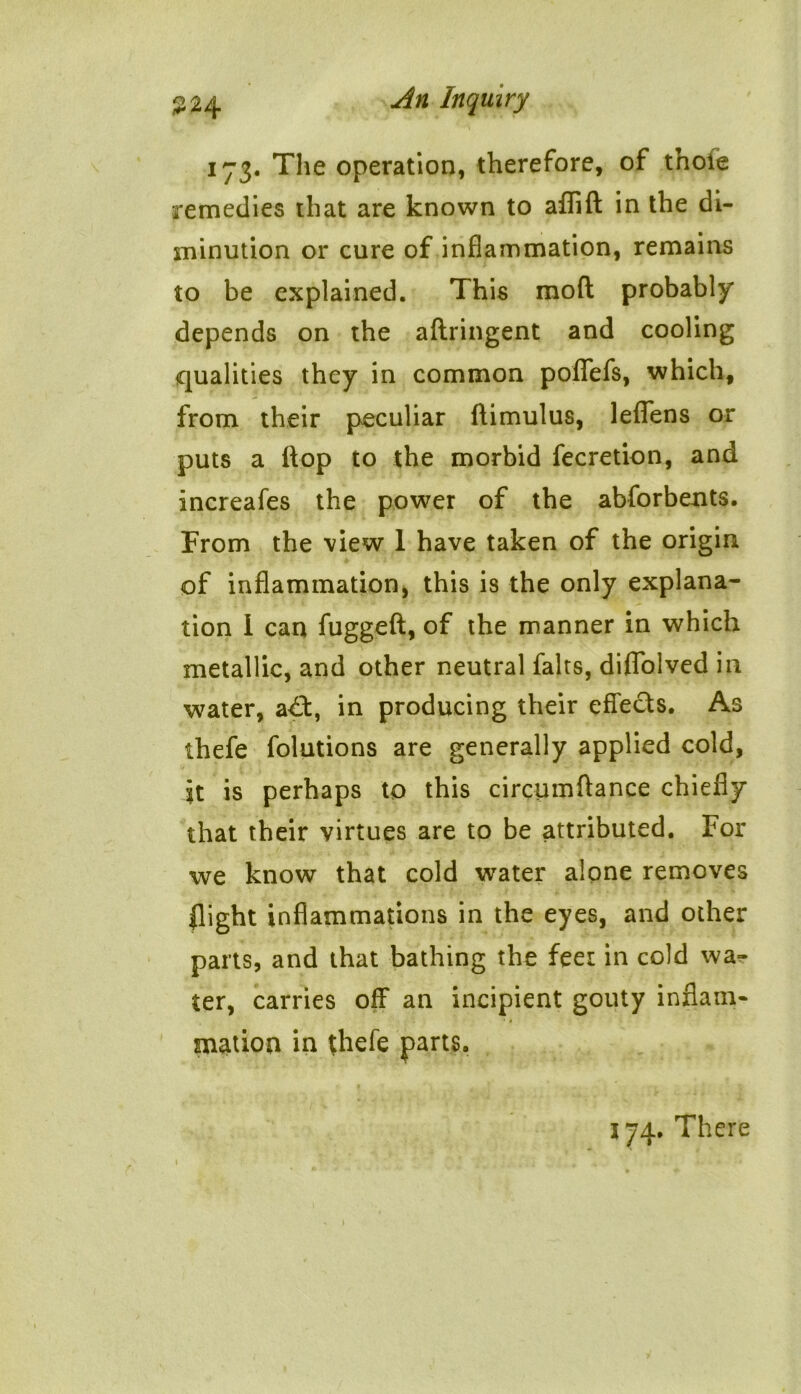 173. The operation, therefore, of t’noie remedies that are known to aflfid in the di- minution or cure of inflammation, remains to be explained. This mod probably depends on the adringent and cooling qualities they in common poflefs, which, from their peculiar dimulus, leflens or puts a flop to the morbid fecretion, and increafes the power of the abforbents. From the view 1 have taken of the origin of inflammation, this is the only explana- tion I can fugged, of the manner in which metallic, and other neutral falts, diffolved in water, a£t, in producing their effects. As thefe folutions are generally applied cold, It is perhaps to this circumdance chiefly that their virtues are to be attributed. For we know that cold water alone removes flight inflammations in the eyes, and other parts, and that bathing the feet in cold wa- ter, carries off an incipient gouty inflam- mation in thefe parts. i 174. There