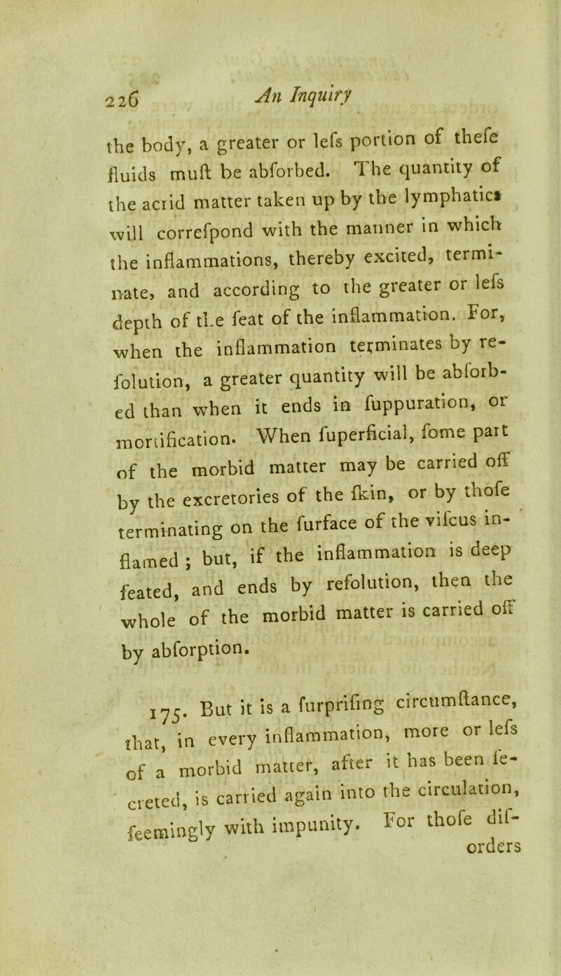 the body, a greater or lefs portion of thefe fluids muff be abforbed. 1 he quantity of the acrid matter taken up by the lymphatic* will correfpond with the manner in which the inflammations, thereby excited, termi- nate, and according to the greater or lefs depth of the feat of the inflammation. For, when the inflammation terminates by re- folution, a greater quantity will be abforb- ed than when it ends in fuppuration, or mortification. When fuperficial, fome part of the morbid matter may be carried off by the excretories of the fkin, or by tnofe terminating on the furface of the vilcus in- flamed ; but, if the inflammation is deep feated, and ends by refolution, then the whole of the morbid matter is carried off by abforption. 175. But it is a furprifing circumftance, that in every inflammation, more or lefs of a morbid matter, after it has been le- creted, is carried again into the circulation, feemingly with impunity. For thofe dil- orders