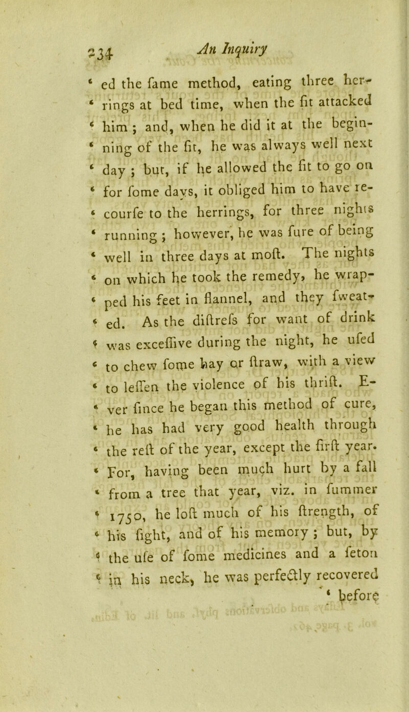 4 ed the fame method, eating three her- 4 rings at bed time, when the fit attacked 4 him ; and, when he did it at the begin- 4 ning of the fit, he was always well next 4 day ; but, if he allowed the fit to go on 4 for fome days, it obliged him to have ie- * courfe to the herrings, for three nights 4 running \ however, he was fure of being 4 well in three days at moft. The nights 4 on which he took the remedy? he wiap- 4 ped his feet in flannel, and they fweat- f ecp As the di ft refs for want of drink * was excefiive during the night, he ufed 4 to chew forne hay or draw, with a view 4 to leften the violence oi bis thiift. E 4 ver fince he began this method of cure, 4 he has had very good health through 4 the reft of the year, except the firft year. 4 For, having been inuch hurt by a fall * from a tree that ^ear, viz. in fummer * 175Pi he loft much oi his ftrength, of 4 his fight, and of his memory ; but, by < the ule of fome medicines and a feton \ in his neck, he was perfectly recovered ‘ before