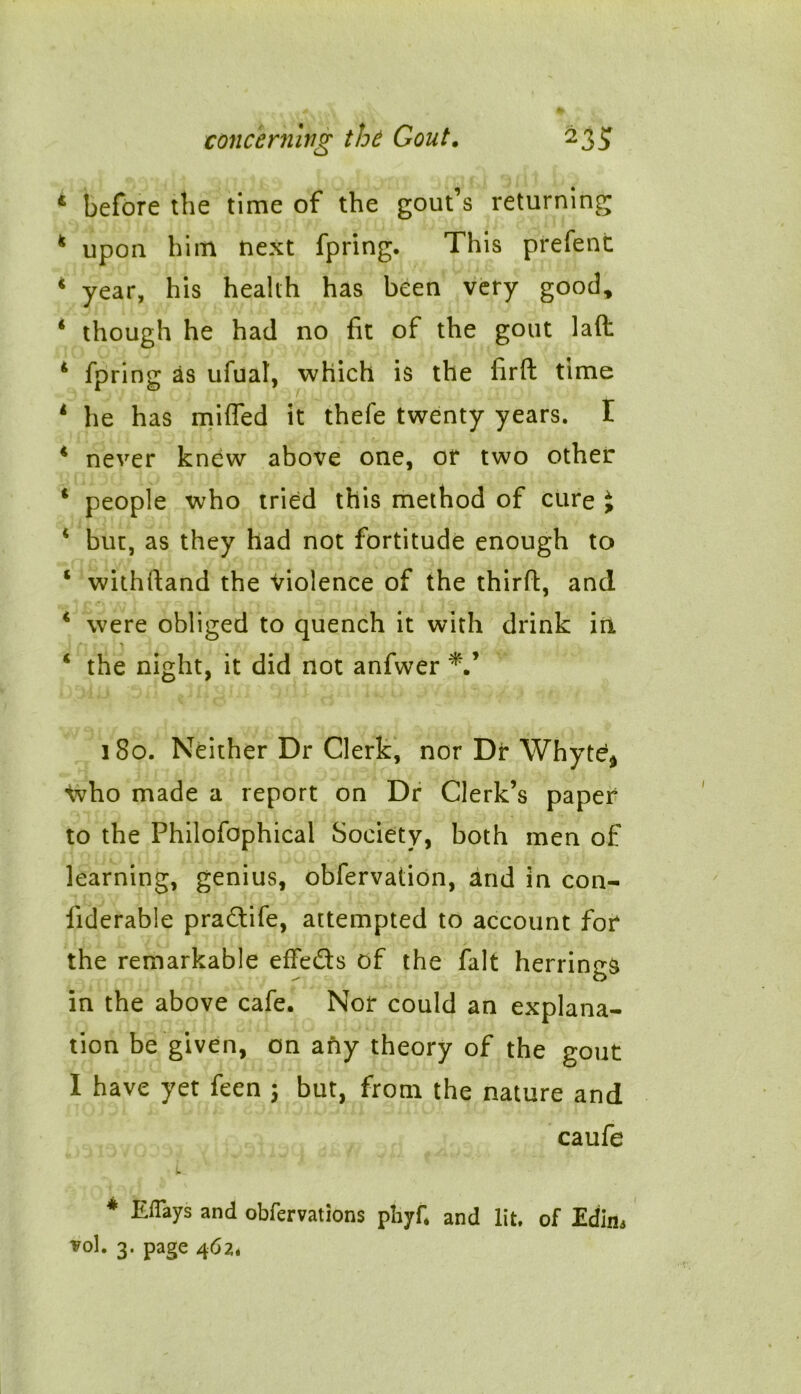 4 before the time of the gout’s returning 4 upon him next fpring. This prefent 4 year, his health has been very good, 4 though he had no fit of the gout laft 4 fpring as ufual, which is the firft time 1 he has miffed it thefe twenty years. I 4 never knew above one, or two other 4 people who tried this method of cure J 4 but, as they had not fortitude enough to 4 withftand the Violence of the third:, and 4 were obliged to quench it with drink in 4 the night, it did not anfwer 180. Neither Dr Clerk, nor Dr \Yhyted Vvho made a report on Dr Clerk’s paper to the Philofophical Society, both men of learning, genius, obfervation, and in con- liderable pradife, attempted to account for the remarkable effeds of the fait herrings in the above cafe. Nor could an explana- tion be given, on any theory of the gout I have yet feen 5 but, from the nature and caufe * Eflays and obfervations phyf. and lit. of Edim vol. 3. page 4Cl*
