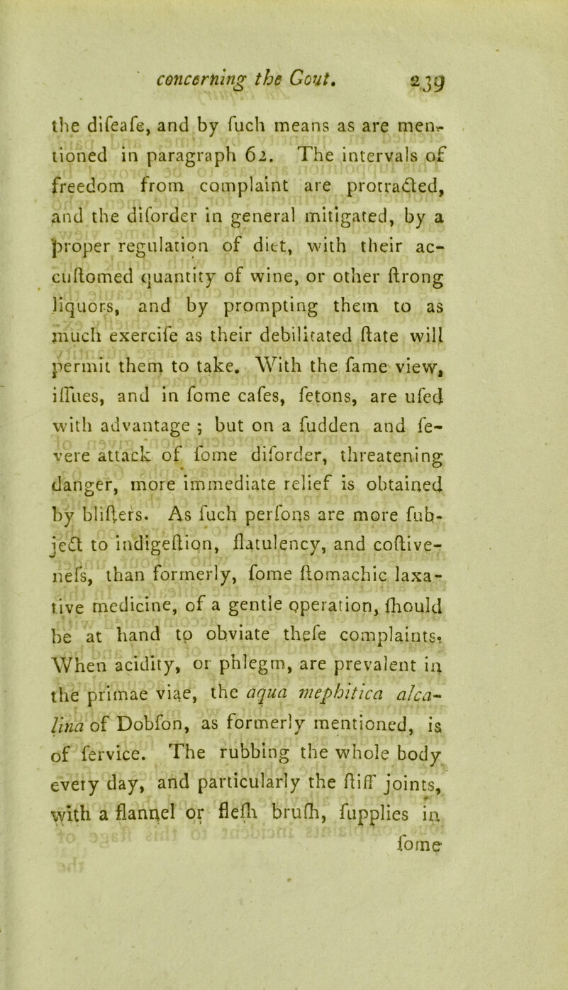 the difeafe, and by fuch means as are men*- tioned in paragraph 62. The intervals of freedom from complaint are prorradled, and the diforder in general mitigated, by a proper regulation of diet, with their ac- cuftomed quantity of wine, or other ftrong liquors, and by prompting them to as much exercife as their debilitated hate will permit them to take. With the fame view, iffues, and in fome cafes, fetons, are ufecj with advantage ; but on a fudden and fe~ vere attack of fome diforder, threatening danger, more immediate relief is obtained by blifters. As fuch perfoqs are more fub- je£t to indigeftion, flatulency, and coftive- nefs, than formerly, fome ftomachic laxa- tive medicine, of a gentle operation, fhould be at hand to obviate thefe complaints- When acidity, or phlegm, are prevalent in the primae viae, the aqua mephitica alca- Una of Dobfon, as formerly mentioned, is of fervice. The rubbing the whole body every day, and particularly the ftiff joints, #* with a flannel or flefln brufh, fupplies in fome