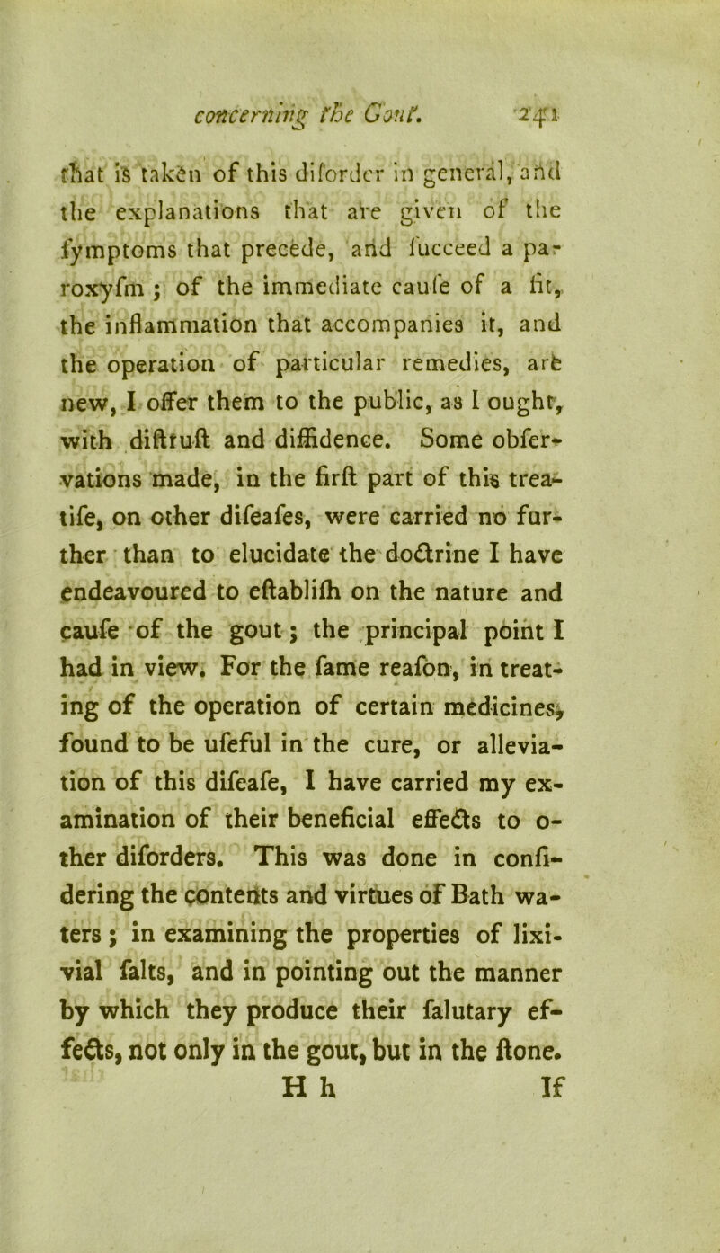 that is tak£ti of this di(order in general, arid the explanations that are given of the fymptoms that precede, and fucceed a pa- roxyfin ; of the immediate caufe of a lit, the inflammation that accompanies it, and the operation of particular remedies, arfe new, I offer them to the public, as I ought, with difttuft and diffidence. Some obfer^ vations made, in the firft part of this trea- tife, on other difeafes, were carried no fur- ther than to elucidate the do&rine I have endeavoured to eftablifh on the nature and caufe of the gout; the principal point I had in view. For the fame reafon, in treat- ing of the operation of certain medicines, found to be ufeful in the cure, or allevia- tion of this difeafe, I have carried my ex- amination of their beneficial effeds to o- ther diforders. This was done in confi- dering the contents and virtues of Bath wa- ters ; in examining the properties of lixi- vial falts, and in pointing out the manner by which they produce their falutary ef- fects, not only in the gout, but in the ftone. H h If