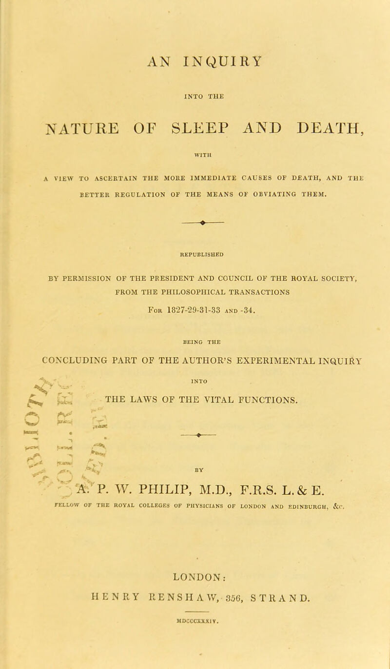 INTO THE NATURE OF SLEEP AND DEATH, WITH A VIEW TO ASCERTAIN THE MOKE IMMEDIATE CAUSES OF DEATH, AND THE BETTER REGULATION OF THE MEANS OF OBVIATING THEM. REPUBLISHED BY PERMISSION OF THE PRESIDENT AND COUNCIL OF THE ROYAL SOCIETY, FROM THE PHILOSOPHICAL TRANSACTIONS For 1827-29-31-33 and -34. BEING THE CONCLUDING PART OF THE AUTHOR'S EXPERIMENTAL INQUIRY Tl^ THE LAWS OF THE VITAL FUNCTIONS, w ■A.'P. W. PHILIP, M.D., F.R.S. L.&E. FELLOW OF THE nOVAL COLLEGES OF PHYSICIANS OF LONDON AND EDINBURGH, &C. LONDON: HENRY RENSHAW, 35G, STRAND. MDCCCXJtXIT.