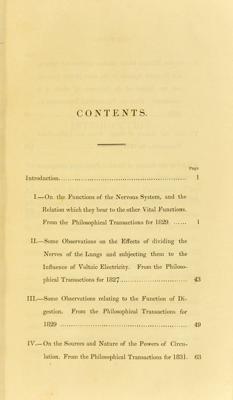 CONTENTS. Page Introduction 1 I.—On the Functions of the Nervous System, and the Relation which they bear to the other Vital Functions. From the Philosophical Transactions for 1829 1 II.—Some Observations on the Effects of dividing the Nerves of the Lungs and subjecting them to the Influence of Voltaic Electricity. From the Philoso- phical Transactions for 1827 43 III.—Some Observations relating to the Function of Di- gestion. From the Philosophical Transactions for 1829 49 IV—On the Sources and Nature of the Powers of Circu- lation. From the Philosophical Transactions for 1831. 63
